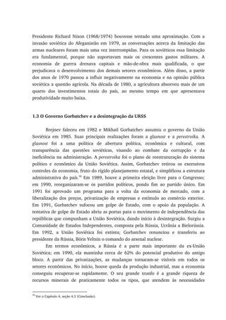 Presidente Richard Nixon (1968/1974) houvesse tentado uma aproximação. Com a
invasão soviética do Afeganistão em 1979, as conversações acerca da limitação das
armas nucleares foram mais uma vez interrompidas. Para os soviéticos essa limitação
era fundamental, porque não suportavam mais os crescentes gastos militares. A
economia de guerra drenava capitais e mão-de-obra mais qualificada, o que
prejudicava o desenvolvimento dos demais setores econômicos. Além disso, a partir
dos anos de 1970 passou a influir negativamente na economia e na opinião pública
soviética a questão agrícola. Na década de 1980, a agricultura absorveu mais de um
quarto dos investimentos totais do país, ao mesmo tempo em que apresentava
produtividade muito baixa.
1.3 O Governo Gorbatchev e a desintegração da URSS
Brejnev faleceu em 1982 e Mikhail Gorbatchev assumiu o governo da União
Soviética em 1985. Suas principais realizações foram a glasnost e a perestroika. A
glasnost foi a uma política de abertura política, econômica e cultural, com
transparência das questões soviéticas, visando ao combate da corrupção e da
ineficiência na administração. A perestroika foi o plano de reestruturação do sistema
político e econômico da União Soviética. Assim, Gorbatchev retirou os excessivos
controles da economia, fruto do rígido planejamento estatal, e simplificou a estrutura
administrativa do país.30
Em 1989, houve a primeira eleição livre para o Congresso;
em 1990, reorganizaram-se os partidos políticos, pondo fim ao partido único. Em
1991 foi aprovado um programa para a volta da economia de mercado, com a
liberalização dos preços, privatização de empresas e estímulo ao comércio exterior.
Em 1991, Gorbatchev sufocou um golpe de Estado, com o apoio da população. A
tentativa de golpe de Estado abriu as portas para o movimento de independência das
repúblicas que compunham a União Soviética, dando início à desintegração. Surgiu a
Comunidade de Estados Independentes, composta pela Rússia, Ucrânia a Bielorússia.
Em 1992, a União Soviética foi extinta; Gorbatchev renunciou e transferiu ao
presidente da Rússia, Bóris Yeltsin o comando do arsenal nuclear.
Em termos econômicos, a Rússia é a parte mais importante da ex-União
Soviética; em 1990, ela mantinha cerca de 62% do potencial produtivo do antigo
bloco. A partir das privatizações, as mudanças tornaram-se visíveis em todos os
setores econômicos. No início, houve queda da produção industrial, mas a economia
conseguiu recuperar-se rapidamente. O seu grande trunfo é a grande riqueza de
recursos minerais de praticamente todos os tipos, que atendem às necessidades
30
Ver o Capítulo 4, seção 4.3 (Conclusão).
 