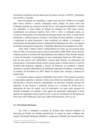crescimento econômico do país depois que ele passou a formar o NAFTA,34
juntamente
com os EUA e o Canadá.
Antes da chegada dos espanhóis, a região onde hoje fica o México era ocupada
pelos maias, toltecas e astecas, civilizações muito antigas. Os maias eram uma
civilização agrícola que remonta ao século 15 a.C.; eles ergueram pirâmides e criaram
um calendário. A atual cidade do México foi fundada em 1325 pelos astecas,
consolidando um poderoso império. Entre 1519 e 1521 a civilização asteca, no
reinado de Montezuma II, foi destruída por Hermán Cortés. Em 1526, os maias foram
dominados e o México passou a integrar o Vice-Reino da Nova Espanha. A extração e
a exportação de prata formavam a base econômica da colônia. A corrupção e o
autoritarismo da Metrópole levaram à Independência Mexicana em 1821, com Agustín
de Iturbide aclamando-se imperador. A República Mexicana foi proclamada em 1824.
Entre 1836, o México sofreu a independência do Texas, que foi anexado pelos
EUA em 1845. Isso provocou guerra entre os dois países (1846/1848). Com a derrota,
o México perdeu os territórios da Alta Califórnia, Novo México, Utah, Nevada, Arizona
e oeste do Colorado. A promulgação de uma constituição liberal em 1857 lançou o
país em uma guerra civil (1858/1861), vencida pelos liberais, em detrimento dos
conservadores. O presidente Benito Juárez recusou pagar a dívida externa e o país foi
invadido pela Inglaterra, Espanha e França. Os franceses, ao invadirem a capital,
coroaram o austríaco Maximiliano de Habsburgo imperador do México. A monarquia,
no entanto, foi derrubada em 1867. Depois de alguns anos, emergiu a ditadura de
Porfírio Díaz.
A economia conheceu alguma estabilidade entre 1878 e 1910, quando cresceram
as exportações agrícolas e minerais. Havia terras férteis em abundância, assim como
mão-de-obra e recursos minerais subutilizados. Os mercados mundiais estavam em
expansão. O que limitava a produção interna era a escassez de divisas para a
importação de bens de capital. Isso foi contornado, em parte, pelo aumento da
inversão estrangeira no período e pelo aporte de capacidade empresarial. O setor
agrícola de exportação cresceu acima de 5%. A taxa de crescimento do PIB passou de
0,5% entre 1877/1900 para 2,2% entre 1900/1910 (Reynolds, 1973, p. 41).
2.1 A Revolução Mexicana
Em 1910, o candidato à sucessão de Porfirio Díaz, Francisco Madero, foi
derrotado por fraude nas eleições presidenciais. A reação em apoio a Madero deu
origem à Revolução Mexicana. Rebeldes e camponeses chefiados por Pascual Orozco,
34
NAFTA é a sigla de North American Free Trade Agreement.
 