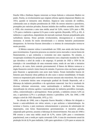 Pancho Villa e Emiliano Zapata venceram as forças federais e colocaram Madero no
poder. Porém, os revolucionários que exigiam reforma agrária depuseram Madero em
1913, quando se instaurou uma ditadura. Seguiu-se uma sucessão de conflitos,
culminando com as eleições presidenciais de 1920. Os setores mineiros e petroleiros,
protegidos por exércitos privados, ficaram isolados dos conflitos armados. Entre 1901
e 1920, eles cresceram a uma taxa média anual de 5,6%, contra 2,5% para o PIB,
1,7% para a indústria e apenas 0,1% para o setor agrícola (Reynolds, 1973, p. 45). A
indústria e a agricultura, dependentes do mercado nacional, ficaram prejudicados pela
turbulência interna. Nesse período revolucionário, desorganizou-se a economia
mexicana. A moeda foi muito desvalorizada e o sistema bancário praticamente
desapareceu. As ferrovias ficaram destruídas e o sistema de comunicações tornou-se
muito precário.
O México somente voltou à normalidade em 1920, mas ainda não havia clima
para investimentos. O governo procurou no exterior novos mercados e novas fontes de
financiamento, o que estimulou a economia nos anos seguintes. No entanto, a
recuperação econômica foi prejudicada seriamente com a depressão mundial de 1929,
que derrubou o nível de renda e de emprego. O período de 1925 a 1934 foi de
transição e de consolidação de uma economia mista, tendo de um lado a iniciativa
privada e, de outro, forte controle governamental. O Banco do México tornou-se o
órgão financeiro central e único banco de emissão. O governo criou um banco agrícola
para financiar a agropecuária com juros mais baixos. Foram instituídos bancos de
fomento para financiar obras públicas de alto custo e menor rentabilidade. O Estado
tornou-se responsável pelo controle dos recursos naturais não renováveis. Nos anos de
1930, a economia iniciou uma recuperação gradual da Grande Depressão, sob a
liderança da indústria petrolífera e da agricultura comercial. Isso foi o resultado de
diversas reformas estruturais, como nacionalização e melhoria das ferrovias,
intensificação da reforma agrária e nacionalização da indústria petrolífera (extração,
refino, comercialização e petroquímica). Nesse período, a indústria cresceu 4,3% ao
ano, a agricultura 2,7% e a produção mineira e petrolífera 1,9%. Em 1940, o PIB
atingiu o nível de 1925 (Reynolds, 1973, p. 51).
Na década de 1940, com a Segunda Guerra Mundial, o México foi obrigado a
buscar a auto-suficiência em vários setores, o que acelerou a industrialização. Ao
terminar a Guerra, o país continuou voluntariamente o processo de substituição de
importações, com fortes financiamentos governamentais. A iniciativa privada,
amparada pelo governo, assumiu a liderança do desenvolvimento. Nos anos de 1940 o
PIB cresceu a uma taxa média anual de 6,7%, contra 2,8% para o crescimento
populacional, com a renda per capita crescendo 3,9%. A taxa de crescimento anual da
produção foi de 8,1% para indústria, 5,8% para agricultura e 2,5% para os setores de
 