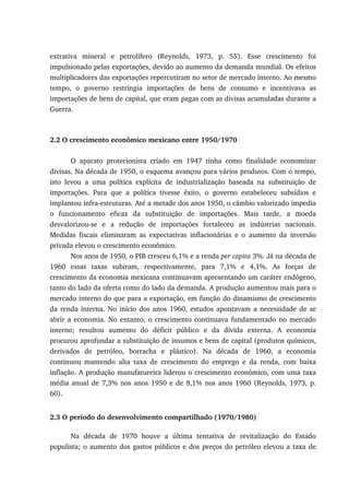 extrativa mineral e petrolífero (Reynolds, 1973, p. 55). Esse crescimento foi
impulsionado pelas exportações, devido ao aumento da demanda mundial. Os efeitos
multiplicadores das exportações repercutiram no setor de mercado interno. Ao mesmo
tempo, o governo restringia importações de bens de consumo e incentivava as
importações de bens de capital, que eram pagas com as divisas acumuladas durante a
Guerra.
2.2 O crescimento econômico mexicano entre 1950/1970
O aparato protecionista criado em 1947 tinha como finalidade economizar
divisas. Na década de 1950, o esquema avançou para vários produtos. Com o tempo,
isto levou a uma política explícita de industrialização baseada na substituição de
importações. Para que a política tivesse êxito, o governo estabeleceu subsídios e
implantou infra-estruturas. Até a metade dos anos 1950, o câmbio valorizado impedia
o funcionamento eficaz da substituição de importações. Mais tarde, a moeda
desvalorizou-se e a redução de importações fortaleceu as indústrias nacionais.
Medidas fiscais eliminaram as expectativas inflacionárias e o aumento da inversão
privada elevou o crescimento econômico.
Nos anos de 1950, o PIB cresceu 6,1% e a renda per capita 3%. Já na década de
1960 essas taxas subiram, respectivamente, para 7,1% e 4,1%. As forças de
crescimento da economia mexicana continuavam apresentando um caráter endógeno,
tanto do lado da oferta como do lado da demanda. A produção aumentou mais para o
mercado interno do que para a exportação, em função do dinamismo de crescimento
da renda interna. No início dos anos 1960, estudos apontavam a necessidade de se
abrir a economia. No entanto, o crescimento continuava fundamentado no mercado
interno; resultou aumento do déficit público e da dívida externa. A economia
procurou aprofundar a substituição de insumos e bens de capital (produtos químicos,
derivados de petróleo, borracha e plástico). Na década de 1960, a economia
continuou mantendo alta taxa de crescimento do emprego e da renda, com baixa
inflação. A produção manufatureira liderou o crescimento econômico, com uma taxa
média anual de 7,3% nos anos 1950 e de 8,1% nos anos 1960 (Reynolds, 1973, p.
60).
2.3 O período do desenvolvimento compartilhado (1970/1980)
Na década de 1970 houve a última tentativa de revitalização do Estado
populista; o aumento dos gastos públicos e dos preços do petróleo elevou a taxa de
 