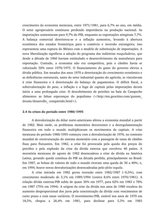 crescimento da economia mexicana, entre 1971/1981, para 6,7% ao ano, em média.
O setor agropecuário continuou perdendo importância na produção nacional. As
importações aumentaram para 9,7% do PIB, enquanto as exportações atingiram 7,7%.
A balança comercial deteriorou-se e a inflação aumentou, levando à abertura
econômica dos estados fronteiriços para o comércio e inversão estrangeira; isso
representou uma ruptura do México com o modelo de substituição de importações. A
nova liberalização significou a adoção do programa das indústrias maquiladoras, que
desde a década de 1960 haviam estimulado o desenvolvimento da manufatura para
exportação. Contudo, a economia não era competitiva, pois o câmbio havia se
valorizado 50% entre 1970/1975. O financiamento do gasto do governo elevou a
dívida pública. Em meados dos anos 1970 a deterioração do crescimento econômico e
as deficiências estruturais, tanto do setor industrial quanto do agrícola, se vinculavam
à crise financeira e à deterioração do balanço de pagamentos. O déficit fiscal, a
sobrevalorização do peso, a inflação e a fuga de capitais pelas importações deram
início a uma prolongada crise. O descobrimento de petróleo na baía de Campeche
alimentou as falsas esperanças do populismo (<http:/mx.geocities.com/gunnm_
dream/desarrollo_ compartido.html>).
2.4 As crises do período entre 1980/1995
A desvalorização do dólar norte-americano afetou a economia mundial a partir
de 1982. Mais tarde, os problemas monetários decorrentes e a desregulamentação
financeira em todo o mundo multiplicaram os movimentos de capitais. A crise
mexicana do período 1980/1995 começou com a desvalorização de 1976, no contexto
mundial de reestruturação do sistema monetário com a passagem de taxas de câmbio
fixas para flutuantes. Em 1982, a crise foi provocada pela queda dos preços do
petróleo e pela explosão da crise da dívida externa que envolveu 40 países. A
moratória mexicana de agosto de 1982 desencadeou a crise da dívida na América
Latina, gerando queda contínua do PIB na década perdida, principalmente no Brasil.
Em 1987, as bolsas de valores de todo o mundo tiveram uma queda de 30 a 40%; e,
em 1994, houve novas desvalorizações desencadeadas pelo efeito tequila.
A crise iniciada em 1982 gerou recessão entre 1982/1987 (−0,5%), com
crescimento moderado de 3,1% em 1989/1994 (contra 8,6% entre 1970/1981). A
relação dívida externa/PIB subiu de quase 36% em 1977, para 62% em 1983 e 78%
em 1987 (75% em 1994). A origem da crise da dívida nos anos de 1980 resultou do
aumento desproporcional dos juros pela concentração da dívida com vencimentos de
curto prazo e com taxas variáveis. O investimento/PIB, estável nos anos de 1970 em
18,5%, chegou a 26,4% em 1981, para declinar para 5,5% em 1983
 