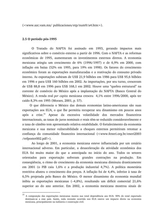 (<www.azc.vam.mx/ publicaciones/etp/num9/a4.htm>).
2.5 O período pós-1995
O Tratado do NAFTA foi assinado em 1993, gerando impactos mais
significativos sobre o comércio externo a partir de 1996. Com o NAFTA e as reformas
econômicas de 1995, aumentaram os investimentos externos diretos. A economia
mexicana atingiu um crescimento de 6% (1996/1997) e de 6,9% em 2000, com
inflação em baixa (52% em 1995, para 19% em 1998). Os fatores do crescimento
econômico foram as exportações manufaturadas e a reativação do consumo privado
interno. As exportações subiram de US$ 21,9 bilhões em 1986 para US$ 95,6 bilhões
em 1996 e para US$ 160 bilhões em 2002. As importações, por seu turno, cresceram
de US$ 88,8 em 1996 para US$ 168,1 em 2002. Houve uma “quebra estrutural” na
corrente de comércio do México após a implantação do NAFTA (Banco Central do
México). A renda real per capita mexicana cresceu 4,1% entre 1996/2000, após ter
caído 8,3% em 1995 (Moraes, 2001, p. 57).
O que diferencia o México das demais economias latino-americanas são suas
exportações aos EUA, o que lhe permitiu recuperar seu dinamismo em poucos anos
após a crise.35
Apesar da excessiva volatilidade dos mercados financeiros
internacionais, as taxas de juros nominais e reais têm-se reduzido consideravelmente e
a taxa de câmbio tem apresentado relativa estabilidade. O fortalecimento da economia
mexicana e sua menor vulnerabilidade a choques externos permitiram retomar a
confiança da comunidade financeira internacional (<www.feneri.org.br/eneri2003
/refposter002.pdf>).
Ao longo de 2001, a economia mexicana esteve influenciada por um cenário
internacional adverso. Em particular, a desaceleração da atividade econômica dos
EUA foi muito maior do que a antecipada no início do ano. Todos os setores
orientados para exportação sofreram grandes contrações na produção. Em
conseqüência, o ritmo de crescimento da economia mexicana diminuiu drasticamente
em 2001 (o PIB caiu 1,6% e a produção industrial 4,7%). A política monetária
restritiva abateu o crescimento dos preços. A inflação foi de 4,4%, inferior à taxa de
6,5% projetada pelo Banco do México. O menor dinamismo da economia mundial
inibiu as exportações mexicanas (−4,8%), resultando um déficit comercial 21,6%
superior ao do ano anterior. Em 2002, a economia mexicana mostrou sinais de
35
A composição das exportações mexicanas mostra sua total dependência aos EUA: 90% do total exportado
destinam-se a esse país. Assim, toda recessão ocorrida nos EUA exerce um impacto direto na economia
mexicana, principalmente na indústria e construção civil.
 