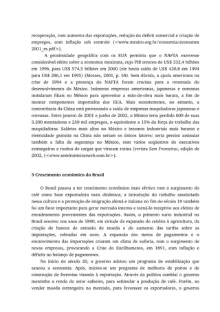 recuperação, com aumento das exportações, redução do déficit comercial e criação de
empregos, com inflação sob controle (<www.mexico.org.br/economia/economex
2001_es.pdf>).
A proximidade geográfica com os EUA permitiu que o NAFTA exercesse
considerável efeito sobre a economia mexicana, cujo PIB cresceu de US$ 332,4 bilhões
em 1996, para US$ 574,5 bilhões em 2000 (ele havia caído de US$ 420,8 em 1994
para US$ 286,1 em 1995) (Moraes, 2001, p. 58). Sem dúvida, a ajuda americana na
crise de 1994 e a presença do NAFTA foram cruciais para a retomada do
desenvolvimento do México. Inúmeras empresas americanas, japonesas e coreanas
instalaram filiais no México para aproveitar a mão-de-obra mais barata, a fim de
montar componentes importados dos EUA. Mais recentemente, no entanto, a
concorrência da China está provocando a saída de empresas maquiladoras japonesas e
coreanas. Entre janeiro de 2001 e junho de 2002, o México teria perdido 600 de suas
3.200 montadoras e 250 mil empregos, o equivalente a 15% da força de trabalho das
maquiladoras. Salários mais altos no México e insumos industriais mais baratos e
eletricidade gratuita na China não seriam os únicos fatores: seria preciso assinalar
também a falta de segurança no México, com vários seqüestros de executivos
estrangeiros e roubos de cargas que viraram rotina (revista Sem Fronteiras, edição de
2002, (<www.semfronteirasweb.com.br>).
3 Crescimento econômico do Brasil
O Brasil passou a ter crescimento econômico mais efetivo com o surgimento do
café como base exportadora mais dinâmica; a introdução do trabalho assalariado
nessa cultura e a promoção de imigração alemã e italiana no fim do século 19 também
foi um fator importante para gerar mercado interno e torná-lo receptivo aos efeitos de
encadeamento provenientes das exportações. Assim, o primeiro surto industrial no
Brasil ocorreu nos anos de 1890, em virtude da expansão do crédito à agricultura, da
criação de bancos de emissão de moeda e do aumento das tarifas sobre as
importações, cobradas em ouro. A expansão dos meios de pagamentos e o
encarecimento das importações criaram um clima de euforia, com o surgimento de
novas empresas, provocando a Crise do Encilhamento, em 1891, com inflação e
déficits no balanço de pagamentos.
No início do século 20, o governo adotou um programa de estabilização que
saneou a economia. Após, iniciou-se um programa de melhoria de portos e de
construção de ferrovias visando à exportação. Através da política cambial o governo
mantinha a renda do setor cafeeiro, para estimular a produção de café. Porém, ao
vender moeda estrangeira no mercado, para favorecer os exportadores, o governo
 