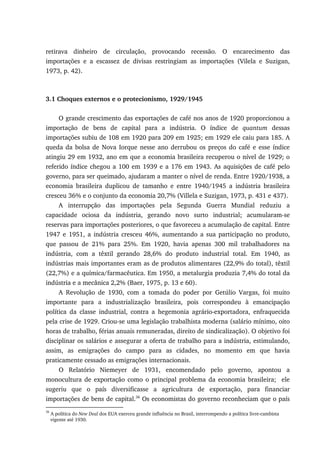 retirava dinheiro de circulação, provocando recessão. O encarecimento das
importações e a escassez de divisas restringiam as importações (Vilela e Suzigan,
1973, p. 42).
3.1 Choques externos e o protecionismo, 1929/1945
O grande crescimento das exportações de café nos anos de 1920 proporcionou a
importação de bens de capital para a indústria. O índice de quantum dessas
importações subiu de 108 em 1920 para 209 em 1925; em 1929 ele caiu para 185. A
queda da bolsa de Nova Iorque nesse ano derrubou os preços do café e esse índice
atingiu 29 em 1932, ano em que a economia brasileira recuperou o nível de 1929; o
referido índice chegou a 100 em 1939 e a 176 em 1943. As aquisições de café pelo
governo, para ser queimado, ajudaram a manter o nível de renda. Entre 1920/1938, a
economia brasileira duplicou de tamanho e entre 1940/1945 a indústria brasileira
cresceu 36% e o conjunto da economia 20,7% (Villela e Suzigan, 1973, p. 431 e 437).
A interrupção das importações pela Segunda Guerra Mundial reduziu a
capacidade ociosa da indústria, gerando novo surto industrial; acumularam-se
reservas para importações posteriores, o que favoreceu a acumulação de capital. Entre
1947 e 1951, a indústria cresceu 46%, aumentando a sua participação no produto,
que passou de 21% para 25%. Em 1920, havia apenas 300 mil trabalhadores na
indústria, com a têxtil gerando 28,6% do produto industrial total. Em 1940, as
indústrias mais importantes eram as de produtos alimentares (22,9% do total), têxtil
(22,7%) e a química/farmacêutica. Em 1950, a metalurgia produzia 7,4% do total da
indústria e a mecânica 2,2% (Baer, 1975, p. 13 e 60).
A Revolução de 1930, com a tomada do poder por Getúlio Vargas, foi muito
importante para a industrialização brasileira, pois correspondeu à emancipação
política da classe industrial, contra a hegemonia agrário-exportadora, enfraquecida
pela crise de 1929. Criou-se uma legislação trabalhista moderna (salário mínimo, oito
horas de trabalho, férias anuais remuneradas, direito de sindicalização). O objetivo foi
disciplinar os salários e assegurar a oferta de trabalho para a indústria, estimulando,
assim, as emigrações do campo para as cidades, no momento em que havia
praticamente cessado as emigrações internacionais.
O Relatório Niemeyer de 1931, encomendado pelo governo, apontou a
monocultura de exportação como o principal problema da economia brasileira; ele
sugeriu que o país diversificasse a agricultura de exportação, para financiar
importações de bens de capital.36
Os economistas do governo reconheciam que o país
36
A política do New Deal dos EUA exerceu grande influência no Brasil, interrompendo a política livre-cambista
vigente até 1930.
 