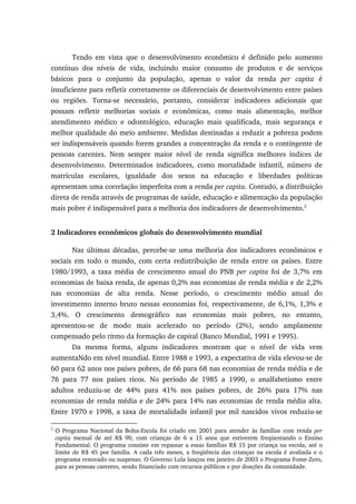 Tendo em vista que o desenvolvimento econômico é definido pelo aumento
contínuo dos níveis de vida, incluindo maior consumo de produtos e de serviços
básicos para o conjunto da população, apenas o valor da renda per capita é
insuficiente para refletir corretamente os diferenciais de desenvolvimento entre países
ou regiões. Torna-se necessário, portanto, considerar indicadores adicionais que
possam refletir melhorias sociais e econômicas, como mais alimentação, melhor
atendimento médico e odontológico, educação mais qualificada, mais segurança e
melhor qualidade do meio ambiente. Medidas destinadas a reduzir a pobreza podem
ser indispensáveis quando forem grandes a concentração da renda e o contingente de
pessoas carentes. Nem sempre maior nível de renda significa melhores índices de
desenvolvimento. Determinados indicadores, como mortalidade infantil, número de
matrículas escolares, igualdade dos sexos na educação e liberdades políticas
apresentam uma correlação imperfeita com a renda per capita. Contudo, a distribuição
direta de renda através de programas de saúde, educação e alimentação da população
mais pobre é indispensável para a melhoria dos indicadores de desenvolvimento.2
2 Indicadores econômicos globais do desenvolvimento mundial
Nas últimas décadas, percebe-se uma melhoria dos indicadores econômicos e
sociais em todo o mundo, com certa redistribuição de renda entre os países. Entre
1980/1993, a taxa média de crescimento anual do PNB per capita foi de 3,7% em
economias de baixa renda, de apenas 0,2% nas economias de renda média e de 2,2%
nas economias de alta renda. Nesse período, o crescimento médio anual do
investimento interno bruto nessas economias foi, respectivamente, de 6,1%, 1,3% e
3,4%. O crescimento demográfico nas economias mais pobres, no entanto,
apresentou-se de modo mais acelerado no período (2%), sendo amplamente
compensado pelo ritmo da formação de capital (Banco Mundial, 1991 e 1995).
Da mesma forma, alguns indicadores mostram que o nível de vida vem
aumentaNdo em nível mundial. Entre 1988 e 1993, a expectativa de vida elevou-se de
60 para 62 anos nos países pobres, de 66 para 68 nas economias de renda média e de
76 para 77 nos países ricos. No período de 1985 a 1990, o analfabetismo entre
adultos reduziu-se de 44% para 41% nos países pobres, de 26% para 17% nas
economias de renda média e de 24% para 14% nas economias de renda média alta.
Entre 1970 e 1998, a taxa de mortalidade infantil por mil nascidos vivos reduziu-se
2
O Programa Nacional da Bolsa-Escola foi criado em 2001 para atender às famílias com renda per
capita mensal de até R$ 90, com crianças de 6 a 15 anos que estiverem freqüentando o Ensino
Fundamental. O programa consiste em repassar a essas famílias R$ 15 por criança na escola, até o
limite de R$ 45 por família. A cada três meses, a freqüência das crianças na escola é avaliada e o
programa renovado ou suspenso. O Governo Lula lançou em janeiro de 2003 o Programa Fome-Zero,
para as pessoas carentes, sendo financiado com recursos públicos e por doações da comunidade.
 
