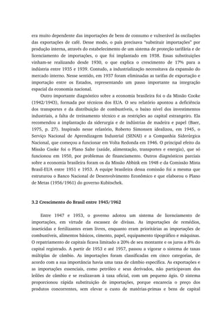 era muito dependente das importações de bens de consumo e vulnerável às oscilações
das exportações de café. Desse modo, o país precisava “substituir importações” por
produção interna, através do estabelecimento de um sistema de proteção tarifária e de
licenciamento de importações, o que foi implantado em 1938. Essas substituições
vinham-se realizando desde 1930, o que explica o crescimento de 17% para a
indústria entre 1935 e 1939. Contudo, a industrialização necessitava da expansão do
mercado interno. Nesse sentido, em 1937 foram eliminadas as tarifas de exportação e
importação entre os Estados, representando um passo importante na integração
espacial da economia nacional.
Outro importante diagnóstico sobre a economia brasileira foi o da Missão Cooke
(1942/1943), formada por técnicos dos EUA. O seu relatório apontou a deficiência
dos transportes e da distribuição de combustíveis, o baixo nível dos investimentos
industriais, a falta de treinamento técnico e as restrições ao capital estrangeiro. Ela
recomendou a implantação da siderurgia e de indústrias de madeira e papel (Baer,
1975, p. 27). Inspirado nesse relatório, Roberto Simonsen idealizou, em 1945, o
Serviço Nacional de Aprendizagem Industrial (SENAI) e a Companhia Siderúrgica
Nacional, que começou a funcionar em Volta Redonda em 1946. O principal efeito da
Missão Cooke foi o Plano Salte (saúde, alimentação, transportes e energia), que só
funcionou em 1950, por problemas de financiamento. Outros diagnósticos parciais
sobre a economia brasileira foram os da Missão Abbink em 1948 e da Comissão Mista
Brasil-EUA entre 1951 e 1953. A equipe brasileira dessa comissão foi a mesma que
estruturou o Banco Nacional de Desenvolvimento Econômico e que elaborou o Plano
de Metas (1956/1961) do governo Kubitschek.
3.2 Crescimento do Brasil entre 1945/1962
Entre 1947 e 1953, o governo adotou um sistema de licenciamento de
importações, em virtude da escassez de divisas. As importações de remédios,
inseticidas e fertilizantes eram livres, enquanto eram prioritárias as importações de
combustíveis, alimentos básicos, cimento, papel, equipamento tipográfico e máquinas.
O repatriamento de capitais ficava limitado a 20% de seu montante e os juros a 8% do
capital registrado. A partir de 1953 e até 1957, passou a vigorar o sistema de taxas
múltiplas de câmbio. As importações foram classificadas em cinco categorias, de
acordo com a sua importância havia uma taxa de câmbio específica. As exportações e
as importações essenciais, como petróleo e seus derivados, não participavam dos
leilões de câmbio e se realizavam à taxa oficial, com um pequeno ágio. O sistema
proporcionou rápida substituição de importações, porque encarecia o preço dos
produtos concorrentes, sem elevar o custo de matérias-primas e bens de capital
 