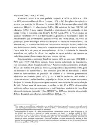 importados (Baer, 1975, p. 43 e 46).
A indústria cresceu 8,3% nesse período, chegando a 16,2% em 1958 e a 11,9%
em 1959, durante o Plano de Metas (Langoni, 1976, p. 24). Este plano abrangia cinco
setores, com um total de 30 metas: (a) energia (43,4% dos recursos planejados); (b)
transportes (29,6%); (c) alimentação (3,2%): (d) indústrias de base (20,4%); (e)
educação (3,4%). A nova capital (Brasília), a meta-síntese, foi construída em um
tempo recorde e consumiu cerca de 2,3% do PNB (Lafer, 1975, p. 48). Seguindo as
idéias de Hirschman (1974) e de Perroux (1977), procurou-se maximizar os efeitos de
encadeamento dos investimentos, concentrando-os em setores-chave, ou pontos de
germinação (como siderurgia, metais não ferrosos e a indústria automobilística). Da
mesma forma, as novas indústrias foram concentradas na Região Sudeste, onde havia
uma infra-estrutura inicial, fornecendo economias externas para as novas atividades.
Outra idéia foi a de ponto de estrangulamento, devido à existência de demanda
insatisfeita por rigidez de oferta. Isso explica as metas relativas aos transportes
rodoviários, reaparelhamento das ferrovias e energia elétrica.
Como resultado, a economia brasileira cresceu 6,2% ao ano entre 1951/1956 e
7,8% entre 1957/1962. Neste período, houve intensa substituição de importações,
com substancial afluxo de capitais externos.37
Aumentou substancialmente a produção
de aço (1,4 milhão de t, para 2,7 milhões), energia elétrica (2,8 milhões de kW, para
5,8 milhões) e de automóveis (31 mil montados para 200 mil fabricados). O Brasil
tornou-se auto-suficiente na produção de cimento e as rodovias pavimentadas
triplicaram em extensão (Baer, 1975, p. 57). A Lei de Tarifas de 1957 mudou o
caráter do sistema cambial brasileiro, cujo objetivo deixou de ser simples instrumento
de ajuste do balanço de pagamentos para tornar-se elemento ativo da industrialização
do país. Embora essa lei aumentasse as tarifas em 60, 80 a 150%, determinadas
indústrias podiam importar equipamentos e matérias-primas ao câmbio de custo. Essa
lei complementava a Instrução 113 da SUMOC,38
de 1955, que permitia a importação
de bens de capital sem cobertura cambial (Baer, 1975, p. 49).
37
Nem sempre as novas fábricas implantadas nesse período substituíam importações, como a construção naval,
com importações insignificantes. Durante o Plano de Metas, a industrialização brasileira seguiu também a
estratégia do crescimento desequilibrado de Hirschman.
38
Superintendência da Moeda e do Crédito, transformada em 1965 no Banco Central do Brasil. A Instrução no
113
da SUMOC, que favoreceu o ingresso do capital estrangeiro no Brasil, e a política cambial de 1957,
completaram-se com a lei dos similares nacionais, outro importante instrumento para a industrialização brasileira
do final dos anos de 1950. Essa lei foi importante para que “os investidores estrangeiros passassem da
importação para a montagem e desta para a fabricação completa”. As firmas multinacionais aderiam ao novo
sistema, não apenas para obterem os incentivos, mas, sobretudo, para não ficarem de fora do mercado (Gordon e
Grommers, apud Baer, 1975, p. 51).
 