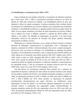 3.3 Estabilização e crescimento entre 1962 e 1974
Como resultado da nova política industrial, o crescimento da indústria aumentou
para 10,3% entre 1957 e 1962. O crescimento econômico reduziu-se no início da
década de 1960 pelo aumento da inflação e da instabilidade política do país, que
diminuiu o afluxo de capital estrangeiro. A política econômica ficou vacilante diante
da demanda dos trabalhadores por maiores salários e dos empresários por facilidades
creditícias. A instabilidade econômica e a agitação política levaram ao golpe militar de
1964. O novo regime estabeleceu um Plano de Ação Econômica do Governo (PAEG),
com o objetivo de conter a inflação, mediante a redução do déficit público, dos
salários e do crédito. Os subsídios às importações de petróleo e do trigo foram
eliminados; iniciou-se um processo de correção dos preços públicos defasados,
denominado de inflação corretiva.
Modernizou-se o sistema financeiro, com a criação do Banco Central e do Banco
Nacional de Habitação. Incentivaram-se as exportações, com a eliminação dos
impostos, concessão de crédito e desburocratização. Para atrair o capital estrangeiro,
procurou-se criar um clima de confiança e de credibilidade na condução da política
econômica. Os investimentos estrangeiros, que se reduziram para US$ 86 milhões em
1964, depois de ter alcançado uma média anual de US$ 123,1 milhões entre 1956 e
1962, voltou a subir em 1965, atingindo US$ 322 em 1969 e US$ 1,45 bilhão em
1973. Com a queda da inflação de 91,9% ao ano, em 1964, para 25% em 1967, o
aumento do afluxo de capitais estrangeiros, as reformas realizadas e o aproveitamento
da capacidade ociosa, a taxa de crescimento do produto elevou-se para 9%, entre
1968/1970, e para 11%, entre 1971/1973 (Langoni, 1976, p. 24).
Um dos fatores do crescimento industrial desse período foi o aumento da
capacidade de importar, explicado por maior afluxo de capitais externos e pela adoção
de uma política cambial mais flexível, com minidesvalorizações periódicas, a partir de
1968. As exportações passaram de US$ 1,4 bilhão em 1964, para US$ 2,3 bilhões em
1971 e US$ 8 bilhões em 1974. Nesse período, as exportações de produtos
manufaturados desempenharam um papel relevante, ao viabilizarem novas
importações de bens de capital e ao exercerem impactos importantes no setor de
mercado interno. A composição das exportações mudou substancialmente: os
produtos primários caíram de 81% das exportações totais em 1951, para 68% em
1973. Os produtos industrializados subiram de 18% das exportações totais em 1961,
para 30% em 1973 (Langoni, 1976, p. 61).
 
