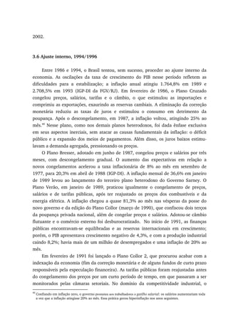 2002.
3.6 Ajuste interno, 1994/1996
Entre 1986 e 1994, o Brasil tentou, sem sucesso, proceder ao ajuste interno da
economia. As oscilações da taxa de crescimento do PIB nesse período refletem as
dificuldades para a estabilização; a inflação anual atingiu 1.764,8% em 1989 e
2.708,5% em 1993 (IGP-DI da FGV/RJ). Em fevereiro de 1986, o Plano Cruzado
congelou preços, salários, tarifas e o câmbio, o que estimulou as importações e
comprimiu as exportações, exaurindo as reservas cambiais. A eliminação da correção
monetária reduziu as taxas de juros e estimulou o consumo em detrimento da
poupança. Após o descongelamento, em 1987, a inflação voltou, atingindo 25% ao
mês.40
Nesse plano, como nos demais planos heterodoxos, foi dada ênfase exclusiva
em seus aspectos inerciais, sem atacar as causas fundamentais da inflação: o déficit
público e a expansão dos meios de pagamentos. Além disso, os juros baixos estimu-
lavam a demanda agregada, pressionando os preços.
O Plano Bresser, adotado em junho de 1987, congelou preços e salários por três
meses, com descongelamento gradual. O aumento das expectativas em relação a
novos congelamentos acelerou a taxa inflacionária de 8% ao mês em setembro de
1977, para 20,3% em abril de 1988 (IGP-DI). A inflação mensal de 36,6% em janeiro
de 1989 levou ao lançamento do terceiro plano heterodoxo do Governo Sarney. O
Plano Verão, em janeiro de 1989, praticou igualmente o congelamento de preços,
salários e de tarifas públicas, após ter reajustado os preços dos combustíveis e da
energia elétrica. A inflação chegou a quase 81,3% ao mês nas vésperas da posse do
novo governo e da edição do Plano Collor (março de 1990), que confiscou dois terços
da poupança privada nacional, além de congelar preços e salários. Adotou-se câmbio
flutuante e o comércio externo foi desburocratizado. No início de 1991, as finanças
públicas encontravam-se equilibradas e as reservas internacionais em crescimento;
porém, o PIB apresentava crescimento negativo de 4,3%, e com a produção industrial
caindo 8,2%; havia mais de um milhão de desempregados e uma inflação de 20% ao
mês.
Em fevereiro de 1991 foi lançado o Plano Collor 2, que procurou acabar com a
indexação da economia (fim da correção monetária e de alguns fundos de curto prazo
responsáveis pela especulação financeira). As tarifas públicas foram reajustadas antes
do congelamento dos preços por um curto período de tempo, em que passaram a ser
monitorados pelas câmaras setoriais. No domínio da competitividade industrial, o
40
Confiando em inflação zero, o governo prometeu aos trabalhadores o gatilho salarial: os salários aumentariam toda
a vez que a inflação atingisse 20% ao mês. Essa prática gerou hiperinflação nos anos seguintes.
 