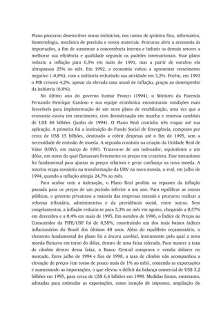 Plano procurou desenvolver novas indústrias, nos ramos de química fina, informática,
biotecnologia, mecânica de precisão e novos materiais. Procurou abrir a economia às
importações, a fim de aumentar a concorrência interna e induzir os demais setores a
melhorar sua eficiência e qualidade segundo os padrões internacionais. Esse plano
reduziu a inflação para 6,5% em maio de 1991, mas a partir de outubro ela
ultrapassou 25% ao mês. Em 1992, a economia voltou a apresentar crescimento
negativo (−0,8%), com a indústria reduzindo sua atividade em 3,2%. Porém, em 1993
o PIB cresceu 4,2%, apesar da elevada taxa anual de inflação, graças ao desempenho
da indústria (6,9%).
No último ano do governo Itamar Franco (1994), o Ministro da Fazenda
Fernando Henrique Cardoso e sua equipe econômica encontraram condições mais
favoráveis para implementação de um novo plano de estabilização, uma vez que a
economia estava em crescimento, com desindexação em marcha e reservas cambiais
de US$ 40 bilhões (junho de 1994). O Plano Real continha três etapas até sua
aplicação. A primeira foi a instituição do Fundo Social de Emergência, composto por
cerca de US$ 15 bilhões, destinado a cobrir despesas até o fim de 1995, sem a
necessidade de emissão de moeda. A segunda consistiu na criação da Unidade Real de
Valor (URV), em março de 1993. Tratava-se de um indexador, equivalente a um
dólar, em torno do qual flutuavam livremente os preços em cruzeiros. Esse mecanismo
foi fundamental para ajustar os preços relativos e gerar confiança na nova moeda. A
terceira etapa consistiu na transformação da URV na nova moeda, o real, em julho de
1994, quando a inflação atingia 24,7% ao mês.
Para acabar com a indexação, o Plano Real proibiu os repasses da inflação
passada para os preços de um período inferior a um ano. Para equilibrar as contas
públicas, o governo privatizou a maioria das empresas estatais e procurou realizar a
reforma tributária, administrativa e da previdência social, entre outras. Sem
congelamentos, a inflação reduziu-se para 3,3% ao mês em agosto, chegando a 0,57%
em dezembro e a 0,4% em maio de 1995. Em outubro de 1996, o Índice de Preços ao
Consumidor da FIPE/USP foi de 0,58%, constituindo um dos mais baixos índices
inflacionários do Brasil dos últimos 40 anos. Além do equilíbrio orçamentário, o
elemento fundamental do plano foi a âncora cambial, instrumento pelo qual a nova
moeda flutuava em torno do dólar, dentro de uma faixa tolerada. Para manter a taxa
de câmbio dentro dessa faixa, o Banco Central comprava e vendia dólares no
mercado. Entre julho de 1994 e fins de 1998, a taxa de câmbio não acompanhou a
elevação de preços (em torno de pouco mais de 1% ao mês), contendo as exportações
e aumentando as importações, o que elevou o déficit da balança comercial de US$ 3,2
bilhões em 1995, para cerca de US$ 6,6 bilhões em 1998. Medidas foram, entretanto,
adotadas para estimular as exportações, como isenção de impostos, ampliação do
 