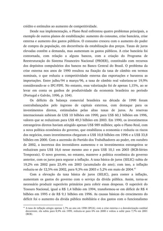 crédito e estímulos ao aumento de competitividade.
Desde sua implementação, o Plano Real enfrentou quatro problemas principais, a
exemplo de outros planos de estabilização: aumento do consumo, crise bancária, crise
externa e aumento dos gastos públicos. O consumo cresceu com o aumento do poder
de compra da população, em decorrência da estabilização dos preços. Taxas de juros
elevadas contêm a demanda, mas aumentam os gastos públicos. A crise bancária foi
contornada, com relação a alguns bancos, com a criação do Programa de
Reestruturação do Sistema Financeiro Nacional (PROER), constituído com recursos
dos depósitos compulsórios dos bancos no Banco Central do Brasil. O problema da
crise externa nos anos de 1990 resultou na fixação da taxa de câmbio em termos
nominais, o que reduziu a competitividade externa das exportações e barateou as
importações. Entre julho/94 a março/96, a taxa de câmbio real valorizou-se 19,9%
considerando-se o IPC-FIPE. No entanto, essa valorização foi de apenas 1,15%, ao se
levar em conta os ganhos de produtividade da economia brasileira no período
(Portugal e Galvão, 1996, p. 104).
Os déficits da balança comercial brasileira na década de 1990 foram
contrabalançados pelo ingresso de capitais externos, com destaque para os
investimentos diretos, estimulados pelas altas taxas de juros. As reservas
internacionais subiram de US$ 10 bilhões em 1990, para US$ 60,1 bilhões em 1996,
valores que se reduziram para US$ 49,3 bilhões em 2003. Em 1990, os investimentos
estrangeiros diretos haviam atingido apenas US$ 989 milhões; após o Plano Real, com
a nova política econômica do governo, que estabilizou a economia e reduziu os riscos
dos negócios, esses investimentos chegaram a US$ 10,8 bilhões em 1996 e a US$ 33,8
bilhões em 2000. Com a ascensão do Partido dos Trabalhadores ao poder, em outubro
de 2002, a incerteza dos investidores aumentou e os investimentos estrangeiros se
reduziram para US$ 16,6 nesse mesmo ano e para US$ 10,1 em 2003 (BCB-Séries
Temporais). O novo governo, no entanto, manteve a política econômica do governo
anterior, com os juros para segurar a inflação. A taxa básica de juros (SELIC) subiu de
19,2% em 2002 para 23,4% em 2003 (acumulado do ano); com isso, a inflação
reduziu-se de 12,5% em 2002, para 9,3% em 2003 e 5,2% em maio de 2004.41
Com a elevação da taxa básica de juros (SELIC), para conter a inflação,
aumentam os gastos do governo com o serviço da dívida pública. Assim, torna-se
necessário produzir superávits primários para cobrir essas despesas. O superávit do
Tesouro Nacional, igual a R$ 1,4 bilhão em 1994, transformou-se em déficit de R$ 4
bilhões em 1995 e de R$ 9,1 bilhões em 1996. As causas básicas do crescimento do
déficit foi o aumento da dívida pública mobiliária e dos gastos com o funcionalismo
41
A taxa de inflação atingiu apenas 1,7% ao ano em 1998 (IPCA); com a crise externa e a desvalorização cambial
decorrente, ela subiu para 8,9% em 1999, reduziu-se para 6% em 2000 e voltou a subir para 7,7% em 2001
(BCB).
 