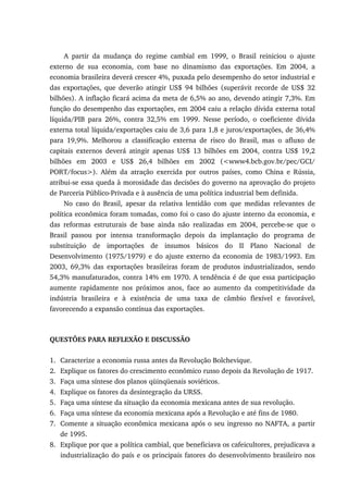 A partir da mudança do regime cambial em 1999, o Brasil reiniciou o ajuste
externo de sua economia, com base no dinamismo das exportações. Em 2004, a
economia brasileira deverá crescer 4%, puxada pelo desempenho do setor industrial e
das exportações, que deverão atingir US$ 94 bilhões (superávit recorde de US$ 32
bilhões). A inflação ficará acima da meta de 6,5% ao ano, devendo atingir 7,3%. Em
função do desempenho das exportações, em 2004 caiu a relação dívida externa total
líquida/PIB para 26%, contra 32,5% em 1999. Nesse período, o coeficiente dívida
externa total líquida/exportações caiu de 3,6 para 1,8 e juros/exportações, de 36,4%
para 19,9%. Melhorou a classificação externa de risco do Brasil, mas o afluxo de
capitais externos deverá atingir apenas US$ 13 bilhões em 2004, contra US$ 19,2
bilhões em 2003 e US$ 26,4 bilhões em 2002 (<www4.bcb.gov.br/pec/GCI/
PORT/focus>). Além da atração exercida por outros países, como China e Rússia,
atribui-se essa queda à morosidade das decisões do governo na aprovação do projeto
de Parceria Público-Privada e à ausência de uma política industrial bem definida.
No caso do Brasil, apesar da relativa lentidão com que medidas relevantes de
política econômica foram tomadas, como foi o caso do ajuste interno da economia, e
das reformas estruturais de base ainda não realizadas em 2004, percebe-se que o
Brasil passou por intensa transformação depois da implantação do programa de
substituição de importações de insumos básicos do II Plano Nacional de
Desenvolvimento (1975/1979) e do ajuste externo da economia de 1983/1993. Em
2003, 69,3% das exportações brasileiras foram de produtos industrializados, sendo
54,3% manufaturados, contra 14% em 1970. A tendência é de que essa participação
aumente rapidamente nos próximos anos, face ao aumento da competitividade da
indústria brasileira e à existência de uma taxa de câmbio flexível e favorável,
favorecendo a expansão contínua das exportações.
QUESTÕES PARA REFLEXÃO E DISCUSSÃO
1. Caracterize a economia russa antes da Revolução Bolchevique.
2. Explique os fatores do crescimento econômico russo depois da Revolução de 1917.
3. Faça uma síntese dos planos qüinqüenais soviéticos.
4. Explique os fatores da desintegração da URSS.
5. Faça uma síntese da situação da economia mexicana antes de sua revolução.
6. Faça uma síntese da economia mexicana após a Revolução e até fins de 1980.
7. Comente a situação econômica mexicana após o seu ingresso no NAFTA, a partir
de 1995.
8. Explique por que a política cambial, que beneficiava os cafeicultores, prejudicava a
industrialização do país e os principais fatores do desenvolvimento brasileiro nos
 