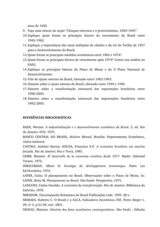 anos de 1930.
9. Faça uma síntese da seção “Choques externos e o protecionismo, 1929/1945”.
10.Explique quais foram os principais fatores do crescimento do Brasil entre
1945/1962.
11.Explique a importância das taxas múltiplas de câmbio e da Lei de Tarifas de 1957
para o desenvolvimento do Brasil.
12.Quais foram as principais medidas econômicas entre 1962 e 1974?
13.Quais foram os principais fatores de crescimento após 1974? Centre sua análise no
PAEG.
14.Explique os princípios básicos do Plano de Metas e do II Plano Nacional de
Desenvolvimento.
15.Fale do ajuste externo do Brasil, efetuado entre 1983/1993.
16.Disserte sobre o ajuste interno do Brasil, efetuado entre 1994 e 1996.
17.Disserte sobre a transformação estrutural das exportações brasileiras entre
1998/2003.
18.Disserte sobre a transformação estrutural das importações brasileiras entre
1992/2003.
REFERÊNCIAS BIBLIOGRÁFICAS
BAER, Werner. A industrialização e o desenvolvimento econômico do Brasil. 2. ed. Rio
de Janeiro: FGV, 1975.
BANCO CENTRAL DO BRASIL, Boletim Mensal, Brasília: Departamento Econômico,
vários números.
CASTRO, Antônio Barros; SOUZA, Francisco E.P. A economia brasileira em marcha
forçada. Rio de Janeiro: Paz e Terra, 1985.
DOBB, Maurice. El desarrollo de la economia soviética desde 1917. Madri: Editorial
Tecnos, 1972.
HIRSCHMAN, Albert O. Stratégie du développement économique. Paris: Les
Ed.Ouvrières, 1974.
LAFER, Celso. O planejamento no Brasil. Observações sobre o Plano de Metas. In:
LAFER, Betty M. Planejamento no Brasil. São Paulo: Perspectiva, 1975.
LANGONI, Carlos Geraldo. A economia da transformação. Rio de Janeiro: Biblioteca do
Exército, 1976.
MIRADOR. Encyclopaedia Britannica do Brasil Publicações Ltda. 1995. 20 v.
MORAES, Roberto C. O Brasil e a ALCA. Indicadores Econômicos FEE, Porto Alegre v.
29, no
3, p.51-69, nov. 2001.
NIVEAU, Maurice. História dos fatos econômicos contemporâneos. São Paulo : Difusão
 