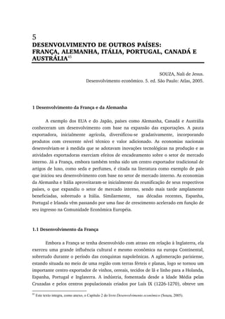 5
DESENVOLVIMENTO DE OUTROS PAÍSES:
FRANÇA, ALEMANHA, ITÁLIA, PORTUGAL, CANADÁ E
AUSTRÁLIA45
SOUZA, Nali de Jesus.
Desenvolvimento econômico. 5. ed. São Paulo: Atlas, 2005.
1 Desenvolvimento da França e da Alemanha
A exemplo dos EUA e do Japão, países como Alemanha, Canadá e Austrália
conheceram um desenvolvimento com base na expansão das exportações. A pauta
exportadora, inicialmente agrícola, diversificou-se gradativamente, incorporando
produtos com crescente nível técnico e valor adicionado. As economias nacionais
desenvolviam-se à medida que se adotavam inovações tecnológicas na produção e as
atividades exportadoras exerciam efeitos de encadeamento sobre o setor de mercado
interno. Já a França, embora também tenha sido um centro exportador tradicional de
artigos de luxo, como seda e perfumes, é citada na literatura como exemplo de país
que iniciou seu desenvolvimento com base no setor de mercado interno. As economias
da Alemanha e Itália aproveitaram-se inicialmente da reunificação de seus respectivos
países, o que expandiu o setor de mercado interno, sendo mais tarde amplamente
beneficiadas, sobretudo a Itália. Similarmente, nas décadas recentes, Espanha,
Portugal e Irlanda vêm passando por uma fase de crescimento acelerado em função de
seu ingresso na Comunidade Econômica Européia.
1.1 Desenvolvimento da França
Embora a França se tenha desenvolvido com atraso em relação à Inglaterra, ela
exerceu uma grande influência cultural e mesmo econômica na europa Continental,
sobretudo durante o período das conquistas napoleônicas. A aglomeração parisiense,
estando situada no meio de uma região com terras férteis e planas, logo se tornou um
importante centro exportador de vinhos, cereais, tecidos de lã e linho para a Holanda,
Espanha, Portugal e Inglaterra. A indústria, fomentada desde a Idade Média pelas
Cruzadas e pelos centros populacionais criados por Luís IX (1226-1270), obteve um
45
Este texto integra, como anexo, o Capítulo 2 do livro Desenvolvimento econômico (Souza, 2005).
 