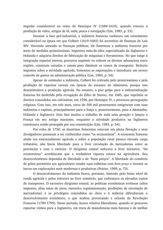 impulso considerável no reino de Henrique IV (1589-1610), quando cresceu a
produção de vidro, artigos de lã, seda, pesca e navegação (List, 1983, p. 53).
Durante a fase pré-industrial, a indústria francesa conheceu um crescimento
considerável na época em que Colbert (1619-1683) foi secretário de finanças de Luís
XIV. Havendo saneado as finanças públicas, ele fomentou a indústria francesa por
meio de medidas protecionistas. Importou mão-de-obra especializada da Inglaterra e
Holanda e adquiriu direitos de fabricação de máquinas e ferramentas. No que tange à
integração espacial interna, procurou suprimir ou reduzir os direitos aduaneiros entre
regiões, construiu estradas e canais para diminuir os custos de transporte. Reduziu
impostos sobre a atividade agrícola, fomentou as exportações e introduziu um severo
controle de gastos na administração pública (List, 1983, p. 54).
Apesar de estimular a indústria, Colbert foi criticado pelo protecionismo e pela
proibição de exportar cereais em épocas de escassez de alimentos, porque isso
desestimulava a produção agrícola. No entanto, o pior golpe para a industrialização
francesa foi desferido pela revogação do Édito de Nantes, em 1685, que suprimiu os
direitos concedidos aos calvinistas, em 1598, por Henrique IV, e provocou perseguição
religiosa. Com isso, em três anos, cerca de 500 mil protestantes emigraram com suas
indústrias e capitais, principalmente para a Suíça e, posteriormente, para a Alemanha,
Holanda e Inglaterra. Esse fato anulou o trabalho de toda uma geração e lançou a
França em seu antigo marasmo, enquanto a atividade produtiva na Inglaterra
continuava sendo protegida por sua constituição (List, 1983, p. 54).
Por volta de 1750, as doutrinas fisiocratas estavam em plena floração e seus
divulgadores passaram a ser conhecidos como “os economistas”. A economia francesa
ainda era essencialmente agrícola e sobre a população rural pesava elevada carga
tributária; não havia liberdade para a livre circulação de mercadorias entre as
províncias e com o exterior. O dirigismo estatal sufocava a livre iniciativa. “Os
economistas” acreditavam que a verdadeira riqueza estava na agricultura. Seu
desenvolvimento dependia de liberdade e de “bons preços”. A liberdade do comércio
de grãos permitiria aos agricultores vender suas colheitas com bom preço e investir os
lucros em explorações mais modernas e produtivas (Poirier, 1999, p. 73).
O desenvolvimento da indústria ficava, portanto, limitado pelo baixo nível de
renda agrícola e pelos entraves ao livre comércio, que enfrentava os elevados custos
de transportes. O excessivo dirigismo estatal, as políticas econômicas errôneas (altos
impostos, altas taxas de juros, excessiva regulamentação, proibições de circulação de
mercadorias) e os privilégios concedidos ao clero e à nobreza dificultavam o
desenvolvimento econômico, o que acabou provocando a eclosão da Revolução
Francesa (1789-1799). Nesse período, houve relativo liberalismo, quando se procurou
exportar vinhos para a Inglaterra, em troca de manufaturas mais baratas e de melhor
 