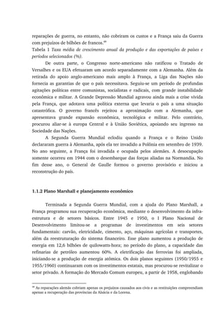 reparações de guerra, no entanto, não cobriram os custos e a França saiu da Guerra
com prejuízos de bilhões de francos.48
Tabela 1 Taxa média de crescimento anual da produção e das exportações de países e
períodos selecionados (%).
De outra parte, o Congresso norte-americano não ratificou o Tratado de
Versalhes e os EUA efetuaram um acordo separadamente com a Alemanha. Além da
retirada do apoio anglo-americano mais amplo à França, a Liga das Nações não
fornecia as garantias de que o país necessitava. Seguiu-se um período de profundas
agitações políticas entre comunistas, socialistas e radicais, com grande instabilidade
econômica e militar. A Grande Depressão Mundial agravou ainda mais a crise vivida
pela França, que adotava uma política externa que levaria o país a uma situação
catastrófica. O governo francês rejeitou a aproximação com a Alemanha, que
apresentava grande expansão econômica, tecnológica e militar. Pelo contrário,
procurou aliar-se à europa Central e à União Soviética, apoiando seu ingresso na
Sociedade das Nações.
A Segunda Guerra Mundial eclodiu quando a França e o Reino Unido
declararam guerra à Alemanha, após ela ter invadido a Polônia em setembro de 1939.
No ano seguinte, a França foi invadida e ocupada pelos alemães. A desocupação
somente ocorreu em 1944 com o desembarque das forças aliadas na Normandia. No
fim desse ano, o General de Gaulle formou o governo provisório e iniciou a
reconstrução do país.
1.1.2 Plano Marshall e planejamento econômico
Terminada a Segunda Guerra Mundial, com a ajuda do Plano Marshall, a
França programou sua recuperação econômica, mediante o desenvolvimento da infra-
estrutura e de setores básicos. Entre 1945 e 1950, o I Plano Nacional de
Desenvolvimento limitou-se a programas de investimentos em seis setores
fundamentais: carvão, eletricidade, cimento, aço, máquinas agrícolas e transportes,
além da reestruturação do sistema financeiro. Esse plano aumentou a produção de
energia em 12,6 bilhões de quilowatts-hora; no período do plano, a capacidade das
refinarias de petróleo aumentou 60%. A eletrificação das ferrovias foi ampliada,
iniciando-se a produção de energia atômica. Os dois planos seguintes (1950/1955 e
1955/1960) continuaram com os investimentos estatais, mas procurou-se revitalizar o
setor privado. A formação do Mercado Comum europeu, a partir de 1958, englobando
48
As reparações alemãs cobriam apenas os prejuízos causados aos civis e as restituições compreendiam
apenas a recuperação das províncias da Alsácia e da Lorena.
 