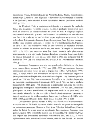 inicialmente França, República Federal da Alemanha, Itália, Bélgica, países Baixos e
Luxemburgo (Grupo dos Seis), exigia que se aumentasse a produtividade da indústria
e da agricultura, tendo em vista a maior concorrência externa (Miranda e Mathieu,
1989, p. 123).
Na década de 1960, a reestruturação industrial e o aumento da escala das
firmas pela integração, reduzindo os custos médios de produção, constituíram outro
fator de aceleração do desenvolvimento do Grupo dos Seis. A integração espacial,
decorrente da eliminação gradativa das barreiras à livre circulação de mercadorias e
dos fatores de produção, no interior desse grupo, ampliava-se no contexto de uma
rede urbana de transportes bastante densa. O aumento do fluxo de trocas elevava as
rendas, o que favorecia o comércio, os serviços e a própria industrialização. O período
de 1945 a 1973 foi considerado como os anos dourados da economia francesa,
quando ela cresceu em torno de 5% ao ano, em média. Os choques do petróleo de
1973 e de 1979 interromperam essa fase áurea, marcada pelo planejamento
governamental e pela intervenção direta do Estado na economia. Ocorreram déficits
na balança comercial em todos os anos entre 1979 e 1985, que atingiram US$ 2,1
bilhões em 1979, US$ 15,5 bilhões em 1982 e US$ 5,4 em 1985 (Miranda e Mathieu,
1989, p. 113).
A economia francesa tem revelado uma grande vulnerabilidade em relação ao
setor externo. Como nos anos de 1970, entre 1980 e 1993 as exportações francesas
continuaram crescendo menos do que as importações (4,5% e 4,8%). Entre 1970 e
1993, a França reduziu sua dependência em relação aos combustíveis importados
(12% para 9% do total importado), de alimentos (15% para 11%), de outros produtos
primários (15% para 5%), mas aumentou sua dependência em relação à importação
de máquinas e equipamentos de transporte (25% para 34%) e de outros produtos
manufaturados (33% para 41%). Em relação às exportações, aumentou no período a
participação de máquinas e equipamentos de transporte (33% para 38%), mas caiu a
participação de outras manufaturas nas exportações totais (42% para 40%). Em
decorrência, sobretudo, da crise energética e da redução do ritmo das exportações, a
taxa de crescimento do produto nacional bruto francês reduziu-se de 3,2%, entre
1970 e 1980, para 2,1% entre 1980 e 1993 (Banco Mundial, 1995, p. 183).
Considerando o período de 1965 a 1980, a taxa média anual de crescimento da
economia francesa foi de 4%, no mesmo nível da Austrália e superior ao desempenho
de países como Alemanha, Dinamarca, EUA, Nova Zelândia e Reino Unido. Entre os
países da Tabela 1, a taxa anual de crescimento das exportações francesas, nesse
período, igual a 8,5%, somente foi inferior à da Espanha (12,4%) e Japão (11,4%), o
que explica seu crescimento econômico relativamente alto. Em 1999, a França
apresentava-se como a quarta economia mundial, com um PNB de US$ 1,43 trilhões,
 