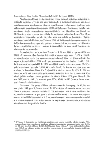 logo atrás dos EUA, Japão e Alemanha (Tabela 2.1 de Souza, 2005).
Atualmente, além da região parisiense, centro cultural, artístico e universitário,
sediando indústrias leves de alto valor adicionado, a indústria francesa de um modo
geral encontra-se relativamente dispersa em diferentes regiões, como em Lyon, cuja
aglomeração possui aproximadamente 1.200 mil habitantes (indústrias: metalúrgica,
mecânica, têxtil, petroquímica, automobilística); em Marselha, no litoral do
Mediterrâneo, com cerca de um milhão de habitantes (refinarias de petróleo, óleos
comestíveis, construção naval); em Lille, com um milhão de habitantes (têxteis,
mecânica, material elétrico); em Toulouse (750 mil habitantes), importante centro de
indústrias aeronáuticas, espaciais, químicas e farmacêuticas, bem como em diferentes
locais, em cidades menores e mesmo à proximidade da zona rural (indústria da
alimentação, por exemplo).
O produto interno bruto francês cresceu 1,2% em 2002 e apenas 0,2% em
2003. O consumo das famílias foi positivo nesses dois anos (1,4% e 1,6%),
acompanhado de queda dos investimentos privados (−2,8% e −1,8%) e redução das
exportações em 2003 (−1,6%), sendo que no ano anterior elas haviam crescido 1,3%.
Projeta-se crescimento do PIB de 1,7% para 2004, puxado pelas exportações (5,4%) e
pelo investimento privado (1,9%). O grande desafio da França será ajustar-se aos
critérios do Tratado de Maastricht:49
a) o déficit público cresceu de 3,1% do PIB, em
2002, para 4% do PIB, em 2003, projetando-se o nível de 3,6% do PIB para 2004; b) a
dívida pública também cresceu, passando de 59% do PIB em 2002, para 61,4% do PIB
em 2003, com previsão de aumento para 2004: 62,8% do PIB (<www.francetresor.
gouv.fr/oat/fr/info56b/html>).
O aumento dos gastos públicos reduziu a taxa de desemprego de 12,2%, em
março de 1997, para 9,6% em janeiro de 2004. Apesar da redução dessa taxa, em
2003 a economia francesa destruiu 30.000 empregos. Isso é uma tendência das
economias modernas, o que gera o eterno conflito entre criar novos empregos e
manter a estabilidade econômica. A França continua como a quarta economia mundial
e a quarta economia com maior volume de exportações, assegurando à população
elevados níveis de qualidade de vida.
49
O Tratado de Maastricht, que viabilizou a criação do euro, tende a consolidar a União européia (UE),
mas impôs aos países-membros a adoção de políticas econômicas de maior austeridade: tetos de 3%
do PIB para o déficit público e de 60% do PIB para a dívida pública. A vitória do Partido Socialista,
em 1997, levou a França a adiar sua adesão a esses critérios de convergência, alegando problemas
com o desemprego.
 