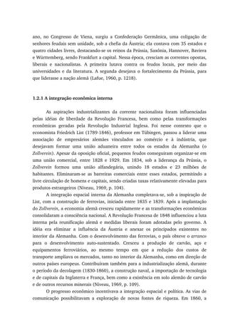 ano, no Congresso de Viena, surgiu a Confederação Germânica, uma coligação de
senhores feudais sem unidade, sob a chefia da Áustria; ela contava com 35 estados e
quatro cidades livres, destacando-se os reinos da Prússia, Saxônia, Hannover, Baviera
e Württemberg, sendo Frankfurt a capital. Nessa época, cresciam as correntes opostas,
liberais e nacionalistas. A primeira lutava contra os feudos locais, por meio das
universidades e da literatura. A segunda desejava o fortalecimento da Prússia, para
que liderasse a nação alemã (Lafue, 1960, p. 1218).
1.2.1 A integração econômica interna
As aspirações industrializantes da corrente nacionalista foram influenciadas
pelas idéias de liberdade da Revolução Francesa, bem como pelas transformações
econômicas geradas pela Revolução Industrial Inglesa. Foi nesse contexto que o
economista Friedrich List (1789-1846), professor em Tübingen, passou a liderar uma
associação de empresários alemães vinculados ao comércio e à indústria, que
desejavam formar uma união aduaneira entre todos os estados da Alemanha (o
Zollverein). Apesar da oposição oficial, pequenos feudos conseguiram organizar-se em
uma união comercial, entre 1828 e 1929. Em 1834, sob a liderança da Prússia, o
Zollverein formou uma união alfandegária, unindo 18 estados e 23 milhões de
habitantes. Eliminaram-se as barreiras comerciais entre esses estados, permitindo a
livre circulação de homens e capitais, sendo criadas taxas relativamente elevadas para
produtos estrangeiros (Niveau, 1969, p. 104).
A integração espacial interna da Alemanha completava-se, sob a inspiração de
List, com a construção de ferrovias, iniciada entre 1835 e 1839. Após a implantação
do Zollverein, a economia alemã cresceu rapidamente e as transformações econômicas
consolidaram a consciência nacional. A Revolução Francesa de 1848 influenciou a luta
interna pela reunificação alemã e medidas liberais foram adotadas pelo governo. A
idéia era eliminar a influência da Áustria e anexar os principados existentes no
interior da Alemanha. Com o desenvolvimento das ferrovias, o país obteve o arranco
para o desenvolvimento auto-sustentado. Cresceu a produção de carvão, aço e
equipamentos ferroviários, ao mesmo tempo em que a redução dos custos de
transporte ampliava os mercados, tanto no interior da Alemanha, como em direção de
outros países europeus. Contribuíram também para a industrialização alemã, durante
o período da decolagem (1830-1860), a construção naval, a importação de tecnologia
e de capitais da Inglaterra e França, bem como a existência em solo alemão de carvão
e de outros recursos minerais (Niveau, 1969, p. 109).
O progresso econômico incentivava a integração espacial e política. As vias de
comunicação possibilitavam a exploração de novas fontes de riqueza. Em 1860, a
 