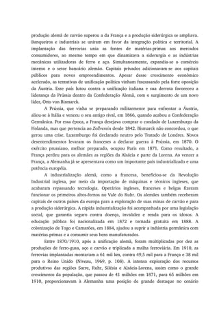 produção alemã de carvão superou a da França e a produção siderúrgica se ampliava.
Banqueiros e industriais se uniram em favor da integração política e territorial. A
implantação das ferrovias unia as fontes de matérias-primas aos mercados
consumidores, ao mesmo tempo em que dinamizava a siderurgia e as indústrias
mecânicas utilizadoras de ferro e aço. Simultaneamente, expandia-se o comércio
interno e o setor bancário alemão. Capitais privados adicionavam-se aos capitais
públicos para novos empreendimentos. Apesar desse crescimento econômico
acelerado, as tentativas de unificação política vinham fracassando pela forte oposição
da Áustria. Esse país lutou contra a unificação italiana e sua derrota favoreceu a
liderança da Prússia dentro da Confederação Alemã, com o surgimento de um novo
líder, Otto von Bismarck.
A Prússia, que vinha se preparando militarmente para enfrentar a Áustria,
aliou-se à Itália e venceu o seu antigo rival, em 1866, quando acabou a Confederação
Germânica. Por essa época, a França desejava comprar o condado de Luxemburgo da
Holanda, mas que pertencia ao Zollverein desde 1842. Bismarck não concordou, o que
gerou uma crise. Luxemburgo foi declarado neutro pelo Tratado de Londres. Novos
desentendimentos levaram os franceses a declarar guerra à Prússia, em 1870. O
exército prussiano, melhor preparado, ocupou Paris em 1871. Como resultado, a
França perdeu para os alemães as regiões da Alsácia e parte da Lorena. Ao vencer a
França, a Alemanha já se apresentava como um importante país industrializado e uma
potência européia.
A industrialização alemã, como a francesa, beneficiou-se da Revolução
Industrial inglesa, por meio da importação de máquinas e técnicos ingleses, que
acabaram repassando tecnologia. Operários ingleses, franceses e belgas fizeram
funcionar os primeiros altos-fornos no Vale do Ruhr. Os alemães também receberam
capitais de outros países da europa para a exploração de suas minas de carvão e para
a produção siderúrgica. A rápida industrialização foi acompanhada por uma legislação
social, que garantia seguro contra doença, invalidez e renda para os idosos. A
educação pública foi nacionalizada em 1872 e tornada gratuita em 1888. A
colonização de Togo e Camarões, em 1884, ajudou a suprir a indústria germânica com
matérias-primas e a consumir seus bens manufaturados.
Entre 1870/1910, após a unificação alemã, foram multiplicadas por dez as
produções de ferro-gusa, aço e carvão e triplicada a malha ferroviária. Em 1910, as
ferrovias implantadas montavam a 61 mil km, contra 49,5 mil para a França e 38 mil
para o Reino Unido (Niveau, 1969, p. 108). A intensa exploração dos recursos
produtivos das regiões Sarre, Ruhr, Silésia e Alsácia-Lorena, assim como o grande
crescimento da população, que passou de 41 milhões em 1871, para 65 milhões em
1910, proporcionavam à Alemanha uma posição de grande destaque no cenário
 