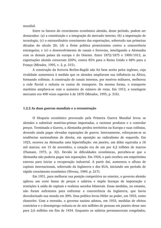 mundial.
Entre os fatores do crescimento econômico alemão, desse período, podem ser
destacados: (a) a constituição e a integração do mercado interno; (b) a importação de
tecnologia; (c) o extraordinário crescimento das exportações, sobretudo nas primeiras
décadas do século 20; (d) a firme política protecionista contra a concorrência
estrangeira; e (e) o desenvolvimento de canais e ferrovias, interligando a Alemanha
com os demais países da europa e do Oriente. Entre 1872/1875 e 1909/1913, as
exportações alemãs cresceram 250%, contra 85% para o Reino Unido e 68% para a
França (Mirador, 1995, v. 2, p. 315).
A construção da ferrovia Berlim-Bagdá não foi bem aceita pelos ingleses, cuja
rivalidade aumentava à medida que os alemães ampliavam sua influência na África,
formando colônias. A construção de canais internos, por motivos militares, melhorou
a rede fluvial e reduziu os custos de transporte. Da mesma forma, o transporte
marítimo ampliava-se com o aumento de número de rotas. Em 1913, a tonelagem
mercante era 490 vezes superior à de 1870 (Mirador, 1995, p. 316).
1.2.2 As duas guerras mundiais e a reconstrução
O bloqueio econômico provocado pela Primeira Guerra Mundial levou os
alemães a substituir matérias-primas importadas, a racionar produtos e a controlar
preços. Terminada a Guerra, a Alemanha perdeu territórios na Europa e suas colônias,
devendo ainda pagar elevadas reparações de guerra. Internamente, reforçaram-se as
tendências nacionalistas de direita, em oposição ao radicalismo de esquerda. Em
1923, ocorreu na Alemanha uma hiperinflação: em janeiro, um dólar equivalia a 18
mil marcos; em 15 de novembro, a cotação era de um por 4,2 trilhões de marcos
(Flamant, 1973, p. 32). Devido às dificuldades econômicas, percebeu-se que a
Alemanha não poderia pagar tais reparações. Em 1924, o país recebeu um empréstimo
externo para iniciar a recuperação industrial. A partir daí, aumentou o afluxo de
capitais internacionais, sobretudo da Inglaterra e dos EUA, iniciando um período de
rápido crescimento econômico (Niveau, 1969, p. 217).
Em 1931, para melhorar sua posição competitiva no exterior, o governo alemão
aplicou um corte linear de preços e salários e impôs licenças de importação e
restrições à saída de capitais e realizou acordos bilaterais. Essas medidas, no entanto,
não foram suficientes para enfrentar a concorrência da Inglaterra, que havia
desvalorizado sua moeda em 30%. Essa política levou Hitler ao poder, em 1933, como
chanceler. Com a recessão, o governo nazista adotou, em 1933, medidas de efeitos
contrários e o desemprego reduziu-se de seis milhões de pessoas em janeiro desse ano
para 2,6 milhões em fins de 1934. Enquanto os salários permaneceram congelados,
 