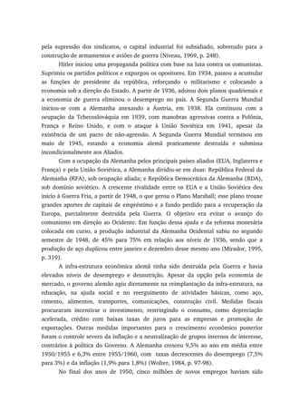 pela supressão dos sindicatos, o capital industrial foi subsidiado, sobretudo para a
construção de armamentos e aviões de guerra (Niveau, 1969, p. 248).
Hitler iniciou uma propaganda política com base na luta contra os comunistas.
Suprimiu os partidos políticos e expurgou os opositores. Em 1934, passou a acumular
as funções de presidente da república, reforçando o militarismo e colocando a
economia sob a direção do Estado. A partir de 1936, adotou dois planos quadrienais e
a economia de guerra eliminou o desemprego no país. A Segunda Guerra Mundial
iniciou-se com a Alemanha anexando a Áustria, em 1938. Ela continuou com a
ocupação da Tchecoslováquia em 1939, com manobras agressivas contra a Polônia,
França e Reino Unido, e com o ataque à União Soviética em 1941, apesar da
existência de um pacto de não-agressão. A Segunda Guerra Mundial terminou em
maio de 1945, estando a economia alemã praticamente destruída e submissa
incondicionalmente aos Aliados.
Com a ocupação da Alemanha pelos principais países aliados (EUA, Inglaterra e
França) e pela União Soviética, a Alemanha dividiu-se em duas: República Federal da
Alemanha (RFA), sob ocupação aliada; e República Democrática da Alemanha (RDA),
sob domínio soviético. A crescente rivalidade entre os EUA e a União Soviética deu
início à Guerra Fria, a partir de 1948, o que gerou o Plano Marshall; esse plano trouxe
grandes aportes de capitais de empréstimo e a fundo perdido para a recuperação da
Europa, parcialmente destruída pela Guerra. O objetivo era evitar o avanço do
comunismo em direção ao Ocidente. Em função dessa ajuda e da reforma monetária
colocada em curso, a produção industrial da Alemanha Ocidental subiu no segundo
semestre de 1948, de 45% para 75% em relação aos níveis de 1936, sendo que a
produção de aço duplicou entre janeiro e dezembro desse mesmo ano (Mirador, 1995,
p. 319).
A infra-estrutura econômica alemã tinha sido destruída pela Guerra e havia
elevados níveis de desemprego e desnutrição. Apesar da opção pela economia de
mercado, o governo alemão agiu diretamente na reimplantação da infra-estrutura, na
educação, na ajuda social e no reerguimento de atividades básicas, como aço,
cimento, alimentos, transportes, comunicações, construção civil. Medidas fiscais
procuraram incentivar o investimento, restringindo o consumo, como depreciação
acelerada, crédito com baixas taxas de juros para as empresas e promoção de
exportações. Outras medidas importantes para o crescimento econômico posterior
foram o controle severo da inflação e a neutralização de grupos internos de interesse,
contrários à política do Governo. A Alemanha cresceu 9,5% ao ano em média entre
1950/1955 e 6,3% entre 1955/1960, com taxas decrescentes do desemprego (7,5%
para 3%) e da inflação (1,9% para 1,8%) (Wolter, 1984, p. 97-98).
No final dos anos de 1950, cinco milhões de novos empregos haviam sido
 