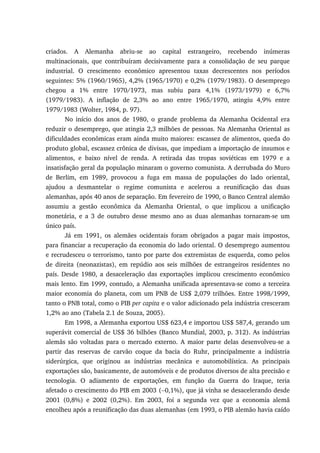 criados. A Alemanha abriu-se ao capital estrangeiro, recebendo inúmeras
multinacionais, que contribuíram decisivamente para a consolidação de seu parque
industrial. O crescimento econômico apresentou taxas decrescentes nos períodos
seguintes: 5% (1960/1965), 4,2% (1965/1970) e 0,2% (1979/1983). O desemprego
chegou a 1% entre 1970/1973, mas subiu para 4,1% (1973/1979) e 6,7%
(1979/1983). A inflação de 2,3% ao ano entre 1965/1970, atingiu 4,9% entre
1979/1983 (Wolter, 1984, p. 97).
No início dos anos de 1980, o grande problema da Alemanha Ocidental era
reduzir o desemprego, que atingia 2,3 milhões de pessoas. Na Alemanha Oriental as
dificuldades econômicas eram ainda muito maiores: escassez de alimentos, queda do
produto global, escassez crônica de divisas, que impediam a importação de insumos e
alimentos, e baixo nível de renda. A retirada das tropas soviéticas em 1979 e a
insatisfação geral da população minaram o governo comunista. A derrubada do Muro
de Berlim, em 1989, provocou a fuga em massa de populações do lado oriental,
ajudou a desmantelar o regime comunista e acelerou a reunificação das duas
alemanhas, após 40 anos de separação. Em fevereiro de 1990, o Banco Central alemão
assumiu a gestão econômica da Alemanha Oriental, o que implicou a unificação
monetária, e a 3 de outubro desse mesmo ano as duas alemanhas tornaram-se um
único país.
Já em 1991, os alemães ocidentais foram obrigados a pagar mais impostos,
para financiar a recuperação da economia do lado oriental. O desemprego aumentou
e recrudesceu o terrorismo, tanto por parte dos extremistas de esquerda, como pelos
de direita (neonazistas), em repúdio aos seis milhões de estrangeiros residentes no
país. Desde 1980, a desaceleração das exportações implicou crescimento econômico
mais lento. Em 1999, contudo, a Alemanha unificada apresentava-se como a terceira
maior economia do planeta, com um PNB de US$ 2,079 trilhões. Entre 1998/1999,
tanto o PNB total, como o PIB per capita e o valor adicionado pela indústria cresceram
1,2% ao ano (Tabela 2.1 de Souza, 2005).
Em 1998, a Alemanha exportou US$ 623,4 e importou US$ 587,4, gerando um
superávit comercial de US$ 36 bilhões (Banco Mundial, 2003, p. 312). As indústrias
alemãs são voltadas para o mercado externo. A maior parte delas desenvolveu-se a
partir das reservas de carvão coque da bacia do Ruhr, principalmente a indústria
siderúrgica, que originou as indústrias mecânica e automobilística. As principais
exportações são, basicamente, de automóveis e de produtos diversos de alta precisão e
tecnologia. O adiamento de exportações, em função da Guerra do Iraque, teria
afetado o crescimento do PIB em 2003 (−0,1%), que já vinha se desacelerando desde
2001 (0,8%) e 2002 (0,2%). Em 2003, foi a segunda vez que a economia alemã
encolheu após a reunificação das duas alemanhas (em 1993, o PIB alemão havia caído
 