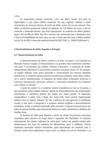 1,1%).
As exportações alemãs cresceram 1,1% em 2003, contra 2% para as
importações, o que gerou déficit comercial. Há que registrar também o lento
crescimento do consumo interno, de 0,2% em 2003, contra 1% no ano anterior. Para
2004, os alemães projetaram reduzir os impostos em 7,8 bilhões de euros, a fim de
estimular a demanda interna. Isso teria repercussões no aumento do déficit público,
igual a 4% do PIB em 2003. Este foi o terceiro ano consecutivo que a Alemanha feriu
o Pacto de Estabilidade do euro, uma vez que o limite previsto para o déficit público
era de 3% do PIB (<www.dw-world.de/brazil/0,3367,7165_A_ 1090176,00.html>).
2 Desenvolvimento da Itália, Espanha e Portugal
2.1 Desenvolvimento da Itália
O desenvolvimento da Itália é recente e se deve, em parte, a sua inserção no
Mercado Comum europeu. O Renascimento e as grandes rotas comerciais contribuí-
ram para o crescimento das cidades italianas. Entretanto, a existência de feudos
independentes dificultava o crescimento econômico em pleno século 19. No passado,
as regiões italianas eram pouco povoadas e caracterizadas por imensos domínios
eclesiásticos. O comércio interno precário movimentava produtos, como óleos, vinhos,
sal e outros manufaturados. A conquista da Sicília pelos normandos favoreceu o
comércio internacional: genoveses, pisanos e venezianos estenderam seu comércio
com a África e o Oriente.
A partir do século 11, o comércio externo intensificou-se com as Cruzadas, o
que beneficiou várias cidades italianas. Apesar do desmembramento das propriedades
eclesiásticas, a influência política dos bispos era muito grande. O imperador
compartilhava o poder com o Papa. Por outro lado, havia grande fragmentação
política entre as regiões italianas. No sul, a pobreza do solo agravava os problemas
sociais; a luta entre a burguesia e a pequena nobreza impedia o desenvolvimento
econômico, sendo o comércio dominado pelos toscanos. A riqueza concentrava-se nas
mãos de poucas famílias, que procuravam destruir as ações econômicas e políticas das
famílias rivais.
O domínio da Itália pela Espanha a partir do século 16 provocou retrocesso
econômico pelo aumento da carga fiscal e supressão das liberdades. O comércio
internacional das cidades italianas, de outra parte, sofreu um grande colapso pelo
deslocamento das rotas de comércio do Mediterrâneo para o Atlântico. Veneza
continuou mantendo relativo dinamismo, pela manutenção do comércio com o
Oriente; ainda havia importantes trocas entre as cidades do sul da Alemanha e as
 