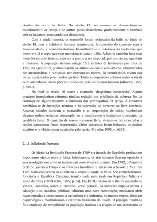 cidades do norte da Itália. No século 17, no entanto, o desenvolvimento
manufatureiro da França e de outros países desacelerou gradativamente o comércio
com os italianos, acentuando sua decadência.
Com a ajuda francesa, os espanhóis foram rechaçados da Itália no início do
século 18, mas a influência francesa acentuou-se. A supressão do comércio com a
Espanha afetou a economia italiana. Intensificava-se a influência da Inglaterra, que
importava lã e exportava suas manufaturas para a Itália. A Áustria também fazia suas
incursões em solo italiano, cujo norte passou a ser disputado por austríacos, espanhóis
e franceses. A população italiana atingia 15,5 milhões de habitantes por volta de
1750; na agricultura, predominavam os latifúndios civis e eclesiásticos, administrados
por arrendatários e cultivados por camponeses pobres. Os proprietários viviam nas
cortes, sustentados pelas rendas agrárias. Tanto as populações urbanas como as rurais
eram analfabetas, muito pobres e sufocadas pelo catolicismo romano (Mirador, 1995,
p. 6291).
No final do século 18 houve o chamado “despotismo esclarecido”. Alguns
príncipes introduziram reformas tímidas: redução dos privilégios da nobreza; fim da
cobrança de alguns impostos e limitação das prerrogativas da Igreja. A economia
beneficiou-se de inovações técnicas e da supressão de barreiras ao livre comércio.
Algumas cidades aboliram a escravidão e as corporações de ofício; suprimiram
algumas ordens religiosas contemplativas e mendicantes e instituíram o princípio da
igualdade fiscal. O comércio de cereais tornou-se livre; abriram-se novas estradas e
regiões pantanosas foram recuperadas. Vários conventos foram fechados, os jesuítas
expulsos e proibidas novas aquisições pela Igreja (Mirador, 1995, p. 6291).
2.1.1 Influência francesa
Os ideais da Revolução Francesa de 1789 e a invasão de Napoleão produziram
importantes efeitos sobre a Itália. Inicialmente, os reis italianos fizeram oposição a
essa revolução, enquanto os intelectuais mostravam entusiasmo. Em 1792, o Piemonte
declarou guerra à França e os franceses invadiram e anexaram a Savóia e Nice. Em
1796, Napoleão venceu os austríacos e ocupou o norte da Itália. Sob controle francês,
foi criada a República Cisalpina, transformada mais tarde em República Italiana e
Reino da Itália (1807) (Orsi, 1899, p. 54). Em 1810, o Reino da Itália foi acrescido de
Veneza, Guastalla, Marca e Trentino. Nesse período, os franceses impulsionaram a
educação e os trabalhos públicos; editaram uma nova constituição; mandaram abrir
novas estradas e incentivaram a agricultura e a indústria. Ao mesmo tempo, aboliram
os privilégios e modernizaram a estrutura financeira do Estado. O principal resultado
foi a mudança de mentalidade da população italiana e a criação de um sentimento de
 