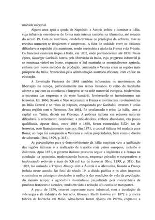 unidade nacional.
Alguns anos após a queda de Napoleão, a Áustria voltou a dominar a Itália,
cuja influência estendeu-se de forma mais intensa também na Alemanha, até meados
do século 19. Com os austríacos, estabeleceram-se os privilégios da nobreza, mas as
revoltas tornaram-se freqüentes e sangrentas. A falta de unidade entre os italianos
dificultava a expulsão dos austríacos, sendo necessária a ajuda da França e da Prússia.
Os franceses enviaram tropas à Itália, em 1832, onde permaneceram até 1838. Nessa
época, Giuseppe Garibaldi lutava pela libertação da Itália, cujo progresso industrial já
se mostrava visível no Norte, enquanto o Sul mantinha-se essencialmente agrícola,
embora com novos métodos de produção. Lombardia e Veneza eram as regiões mais
prósperas da Itália, favorecidas pela administração austríaca eficiente, com ênfase na
educação.
A Revolução Francesa de 1848 também influenciou os movimentos de
libertação na europa, particularmente nos reinos italianos. O reino da Sardenha
obteve a paz com os austríacos e integrou-se na rede comercial européia. Modernizou
a estrutura das empresas e do setor bancário, favorecendo os investimentos nas
ferrovias. Em 1860, Savóia e Nice retornaram à França e movimentos revolucionários
na Itália Central e no reino de Nápoles, conquistado por Garibaldi, levaram à união
dessas regiões com o Piemonte. Em 1861, foi proclamado o reino da Itália, com a
capital em Turim, depois em Florença. A pobreza italiana em recursos naturais
dificultava o crescimento econômico; a mão-de-obra, embora abundante, era pouco
qualificada. Apesar disso, entre 1864 e 1868, foram construídos 5.524 km de
ferrovias, com financiamentos externos. Em 1871, a capital italiana foi mudada para
Roma; ao Papa foi assegurado o Vaticano e outras propriedades, bem como o direito
de soberania (Orsi, 1899, p. 315).
As precondições para o desenvolvimento da Itália surgiram com a unificação
das regiões italianas e a realização de tratados com países europeus, incluído o
Zollverein. Após 1871, o governo italiano procurou seguir a Inglaterra e a França na
condução da economia, modernizando bancos, empresas privadas e cooperativas e
implantando rodovias e mais de 5,8 mil km de ferrovias (Orsi, 1899, p. 319). Em
1882, foi assinada a Tríplice Aliança com a Áustria e a Alemanha, ficando a França
isolada nesse acordo. No final do século 19, a dívida pública e os altos impostos
constituíam os principais obstáculos à melhoria das condições de vida da população.
Ao mesmo tempo, a agricultura mantinha-se prejudicada pela concorrência de
produtos franceses e alemães, tendo em vista a redução dos custos de transportes.
A partir de 1879, ocorreu importante surto industrial, com a instalação da
siderurgia e da indústria da borracha. Giovanni Pirelli instalou em 1872 a primeira
fábrica de borracha em Milão. Altos-fornos foram criados em Parma, enquanto a
 