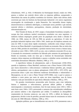 (Chardonnet, 1957, p. 416). O Ministério da Participação Estatal, criado em 1956,
passou a realizar um controle direto sobre as empresas públicas, assegurando a
observância das metas da política econômica do Governo. Ações mais diretas ainda
ocorreram por meio do Instituto da Reconstrução Industrial e de outros organismos
encarregados da coordenação e ajuda financeira. Por intermédio desses órgãos,
desenvolveram-se a indústria siderúrgica, a construção naval, petróleo e gás natural,
material elétrico e eletrônico, petroquímica, cimento, produção de eletricidade,
telecomunicações etc.
Pelo Tratado de Roma, de 1957, surgiu a Comunidade Econômica européia. A
europa dos Seis conheceu notável crescimento econômico nos anos seguintes. A
indústria italiana empregava grande parte da população ativa desde a década de
1960; em 1968, menos de 10% do PNB era gerado na agricultura. O valor da
produção industrial triplicou entre 1938 e 1961, sendo que ela duplicou somente nos
anos de 1950. A causa desse rápido crescimento, conhecido como milagre italiano,
deveu-se ao Plano Marshall e à participação do Estado na economia. Mas no início dos
anos de 1960, período de austeridade, o produto interno bruto cresceu a baixas taxas,
elevando-se entre 1966 e 1969 a 6,5% ao ano, com a indústria crescendo 6% ao ano.
A retomada do crescimento econômico foi liderada pelo aumento da participação do
Estado na economia, tendo em vista que o Instituto de Reconstrução Industrial
comprou várias empresas em dificuldades e passou a subsidiar outras sociedades não
controladas diretamente (Miranda e Mathieu, 1989, p. 171).
A experiência italiana de planejamento, após a Reconstrução (1946-1953),
quando se implantou o Plano Marshall, continuou com o Plano Vanoni (1955-1965),
que visava desenvolver a infra-estrutura e indústrias básicas (petróleo, gás, energia
elétrica, petroquímica); com os planos qüinqüenais (1965-1970 e 1971-1975), que
procuraram dotar o país com indústrias modernas diversificadas e industrializar o
Mezzogiorno, no sul; e com o Plano Trienal (1979-1980), com o qual se passou a
enfatizar o curto prazo, por meio de ações em áreas específicas, mas de forma
indutora e não por intermédio de ação direta (Miranda e Mathieu, 1989, p. 197).
Os grandes investimentos promovidos pelo Governo, para criar indústrias
básicas e implantar a infra-estrutura, geravam déficit público e inflação,
interrompendo o crescimento econômico. Este foi mais intenso entre 1954 e 1963 e
mais lento entre 1964 e 1973, provocando o aumento das reivindicações trabalhistas
por maiores salários e dos empresários por crédito. À tendência ao desequilíbrio
orçamentário do Governo somou-se, nos anos de 1970, o déficit do balanço de
pagamentos, devido à crise do petróleo, gerando baixas taxas de crescimento no início
dos anos de 1980 (Miranda e Mathieu, 1989, p. 191).
Agitações políticas, que se intensificaram nos anos de 1970, juntamente com a
 