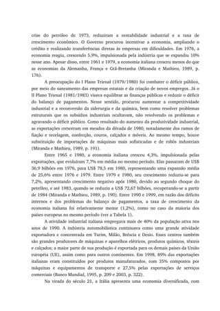 crise do petróleo de 1973, reduziram a rentabilidade industrial e a taxa de
crescimento econômico. O Governo procurou incentivar a economia, ampliando o
crédito e realizando transferências diretas às empresas em dificuldades. Em 1976, a
economia reagiu, crescendo 5,9%, impulsionada pela indústria que se expandiu 10%
nesse ano. Apesar disso, entre 1961 e 1979, a economia italiana cresceu menos do que
as economias da Alemanha, França e Grã-Bretanha (Miranda e Mathieu, 1989, p.
176).
A preocupação do I Plano Trienal (1979/1980) foi combater o déficit público,
por meio do saneamento das empresas estatais e da criação de novos empregos. Já o
II Plano Trienal (1981/1983) visava equilibrar as finanças públicas e reduzir o déficit
do balanço de pagamentos. Nesse sentido, procurou aumentar a competitividade
industrial e a reconversão da siderurgia e da química, bem como resolver problemas
estruturais que os subsídios industriais ocultavam, não resolvendo os problemas e
agravando o déficit público. Como resultado do aumento da produtividade industrial,
as exportações cresceram em meados da década de 1980, notadamente dos ramos de
fiação e tecelagem, confecção, couros, calçados e móveis. Ao mesmo tempo, houve
substituição de importações de máquinas mais sofisticadas e de robôs industriais
(Miranda e Mathieu, 1989, p. 191).
Entre 1965 e 1980, a economia italiana cresceu 4,3%, impulsionada pelas
exportações, que evoluíram 7,7% em média no mesmo período. Elas passaram de US$
36,9 bilhões em 1976, para US$ 78,5 em 1980, representando uma expansão média
de 25,6% entre 1976 e 1979. Entre 1979 e 1980, seu crescimento reduziu-se para
7,2%, apresentando crescimento negativo após 1980, devido ao segundo choque do
petróleo, e até 1983, quando se reduziu a US$ 72,67 bilhões, recuperando-se a partir
de 1984 (Miranda e Mathieu, 1989, p. 190). Entre 1990 e 1999, em razão dos déficits
internos e dos problemas do balanço de pagamentos, a taxa de crescimento da
economia italiana foi relativamente menor (1,2%), como no caso da maioria dos
países europeus no mesmo período (ver a Tabela 1).
A atividade industrial italiana empregava mais de 40% da população ativa nos
anos de 1990. A indústria automobilística continuava como uma grande atividade
exportadora e concentrada em Turim, Milão, Bréscia e Desio. Esses centros também
são grandes produtores de máquinas e aparelhos elétricos, produtos químicos, têxteis
e calçados; a maior parte de sua produção é exportada para os demais países da União
européia (UE), assim como para outros continentes. Em 1998, 89% das exportações
italianas eram constituídos por produtos manufaturados, com 35% compostos por
máquinas e equipamentos de transporte e 27,5% pelas exportações de serviços
comerciais (Banco Mundial, 1995, p. 209 e 2003, p. 322).
Na virada do século 21, a Itália apresenta uma economia diversificada, com
 