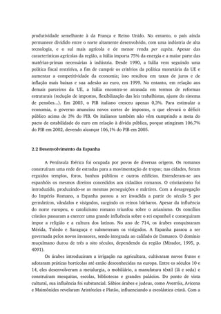 produtividade semelhante à da França e Reino Unido. No entanto, o país ainda
permanece dividido entre o norte altamente desenvolvido, com uma indústria de alta
tecnologia, e o sul mais agrícola e de menor renda per capita. Apesar das
características agrícolas da região, a Itália importa 75% da energia e a maior parte das
matérias-primas necessárias à indústria. Desde 1990, a Itália vem seguindo uma
política fiscal restritiva, a fim de cumprir os critérios da política monetária da UE e
aumentar a competitividade da economia; isso resultou em taxas de juros e de
inflação mais baixas e sua adesão ao euro, em 1999. No entanto, em relação aos
demais parceiros da UE, a Itália encontra-se atrasada em termos de reformas
estruturais (redução de impostos, flexibilização das leis trabalhistas, ajuste do sistema
de pensões...). Em 2003, o PIB italiano cresceu apenas 0,3%. Para estimular a
economia, o governo anunciou novos cortes de impostos, o que elevará o déficit
público acima de 3% do PIB. Os italianos também não vêm cumprindo a meta do
pacto de estabilidade do euro em relação à dívida pública, porque atingiram 106,7%
do PIB em 2002, devendo alcançar 106,1% do PIB em 2005.
2.2 Desenvolvimento da Espanha
A Península Ibérica foi ocupada por povos de diversas origens. Os romanos
construíram uma rede de estradas para a movimentação de tropas; nas cidades, foram
erguidos templos, foros, banhos públicos e outros edifícios. Estenderam-se aos
espanhóis os mesmos direitos concedidos aos cidadãos romanos. O cristianismo foi
introduzido, produzindo-se as mesmas perseguições e mártires. Com a desagregação
do Império Romano, a Espanha passou a ser invadida a partir do século 5 por
germânicos, vândalos e visigodos, surgindo os reinos bárbaros. Apesar da influência
do norte europeu, o catolicismo romano triunfou sobre o arianismo. Os concílios
cristãos passaram a exercer uma grande influência sobre o rei espanhol e conseguiram
impor a religião e a cultura dos latinos. No ano de 714, os árabes conquistaram
Mérida, Toledo e Saragoça e submeteram os visigodos. A Espanha passou a ser
governada pelos novos invasores, sendo integrada ao califado de Damasco. O domínio
muçulmano durou de três a oito séculos, dependendo da região (Mirador, 1995, p.
4091).
Os árabes introduziram a irrigação na agricultura, cultivaram novos frutos e
adotaram práticas hortícolas até então desconhecidas na europa. Entre os séculos 10 e
14, eles desenvolveram a metalurgia, o mobiliário, a manufatura têxtil (lã e seda) e
construíram mesquitas, escolas, bibliotecas e grandes palácios. Do ponto de vista
cultural, sua influência foi substancial. Sábios árabes e judeus, como Averróis, Avicena
e Maimônides revelaram Aristóteles e Platão, influenciando a escolástica cristã. Com a
 