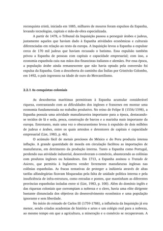 reconquista cristã, iniciada em 1085, milhares de mouros foram expulsos da Espanha,
levando tecnologias, capitais e mão-de-obra especializada.
A partir de 1478, o Tribunal da Inquisição passou a perseguir árabes e judeus,
justamente aqueles que haviam dado à Espanha atividades econômicas e culturais
diferenciadas em relação ao resto da europa. A Inquisição levou a Espanha a expulsar
cerca de 170 mil judeus que haviam recusado o batismo. Essa expulsão também
privou a Espanha de pessoas com capitais e capacidade empresarial; com isso, a
economia espanhola caiu nas mãos dos financistas italianos e alemães. Por essa época,
a população árabe ainda remanescente que não havia optado pela conversão foi
expulsa da Espanha. Com a descoberta do caminho das Índias por Cristóvão Colombo,
em 1492, o país ingressou na idade de ouro do Mercantilismo.
2.2.1 As conquistas coloniais
As descobertas marítimas permitiram à Espanha acumular considerável
riqueza, contrastando com as dificuldades dos ingleses e franceses em montar uma
economia fundamentada no trabalho produtivo. No reino de Felipe II (1556/1598), a
Espanha possuía uma atividade manufatureira importante para a época, destacando-
se tecidos de lã e seda, pesca, construção de barcos e a marinha mais importante da
europa. Entretanto, mais uma vez o obscurantismo levou à expulsão de dois milhões
de judeus e árabes, entre os quais artesãos e detentores de capitais e capacidade
empresarial (List, 1983, p. 46).
O acúmulo fácil de metais preciosos do México e do Peru produziu intensa
inflação. A grande quantidade de moeda em circulação facilitou as importações de
manufaturas, em detrimento da produção interna. Tanto a Espanha como Portugal,
perdendo sua atividade industrial, desenvolveram o comércio, abastecendo as colônias
com produtos ingleses ou holandeses. Em 1713, a Espanha assinou o Tratado de
Asiento, que permitiu à Inglaterra vender livremente manufaturas inglesas nas
colônias espanholas. As fracas tentativas de proteger a indústria através de altas
tarifas alfandegárias ficavam bloqueadas pela falta de unidade política interna e pela
insuficiência de infra-estrutura, como estradas e pontes, que mantinham as diferentes
províncias espanholas isoladas entre si (List, 1983, p. 100). Além do domínio inglês e
das riquezas coloniais que corrompiam a nobreza e o clero, havia uma elite dirigente
bastante distanciada dos objetivos do desenvolvimento econômico e uma população
ignorante e sem liberdade.
No início do reinado de Carlos III (1759-1788), a influência da Inquisição já era
menor, sendo criadas academias de história e artes e um colégio real para a nobreza,
ao mesmo tempo em que a agricultura, a mineração e o comércio se recuperavam. A
 