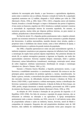 indústria foi encorajada pelo Estado, o que favoreceu a agroindústria algodoeira,
assim como o comércio com as colônias. Durante o reinado de Carlos III, a população
espanhola aumentou em 1,5 milhão, chegando a 10,25 milhões por volta de 1780
(Bertrand e Petrie, 1952, p. 296). Entre 1793 e 1813, a Espanha esteve sob domínio
francês, levando-a a invadir Portugal e a impor o fechamento dos portos à Inglaterra.
A luta contra os franceses, expulsos em 1813, fortaleceu a unidade nacional e mostrou
a necessidade de organização interna da economia espanhola. No entanto, as
sucessivas guerras, muitas delas por disputas políticas internas, ou para manter as
colônias, prejudicavam o desenvolvimento econômico.
No final do século 19, a Espanha perdeu praticamente todo o império colonial,
quando sua economia mostrava-se exaurida pelas lutas constantes e grandes despesas
daí decorrentes. A política mercantilista, mantida durante cinco séculos, ajudou a
perpetuar tanto o imobilismo das classes sociais, como a forte influência da Igreja, o
subdesenvolvimento e a pobreza da grande maioria da população.
Em 1900, a Espanha apresentava-se como um país essencialmente agrícola. A
indústria incipiente constituía-se por pequenas empresas de influência local. Somente
a metalurgia da região basca possuía alguma importância. Nas primeiras décadas do
século 20, os capitais estrangeiros passaram a ingressar na Espanha, em razão das
oportunidades existentes: ferrovias (capitais belgas); mineração, têxtil e química
(franceses); usinas hidroelétricas (canadenses); metalurgia, construção naval, minas
de cobre (ingleses); telefonia (americanos); distribuição de energia e metalurgia
(alemães) etc. (Broué e Témine, 1961, p. 21).
Durante a Primeira Guerra Mundial, a Espanha permaneceu neutra, o que
favoreceu a estabilidade monetária e o crescimento industrial. Ela tornou-se um dos
principais países exportadores de produtos agrícolas e, mesmo, manufaturados. Ao
findar a guerra, contudo, a concorrência dos países industrializados retirou a Espanha
dos mercados externos. As dificuldades internas levaram à ditadura de Primo de
Rivera (1923-1930), o qual manteve a colônia marroquina, iniciou a eletrificação das
ferrovias e promoveu a estabilidade financeira. A Queda da Bolsa de Nova Iorque, em
1929, porém, atingiu duramente a moeda espanhola, provocando em 1930 a queda
do ministro das finanças e do próprio ditador (Bertrand e Petrie, 1952, p. 370).
As eleições de 1931 levaram à formação de um governo de esquerda e à II
República (1931-1936). Por falta de recursos e oposição de grupos internos, não se
efetuaram as reformas na educação e na agricultura. A Igreja monopolizava
praticamente todo o ensino e detinha, em 1931, cerca de 11 mil imóveis rurais, além
de propriedades urbanas e ações na indústria, bancos, ferrovias, metrô de Madri e
companhias de transporte. Enquanto dez mil proprietários detinham mais de 100
hectares, dois milhões de trabalhadores não possuíam terras para assegurar sua
 