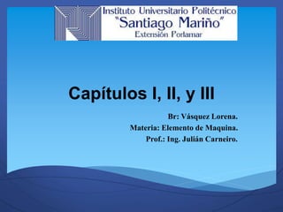 Capítulos I, II, y III 
Br: Vásquez Lorena. 
Materia: Elemento de Maquina. 
Prof.: Ing. Julián Carneiro. 
 