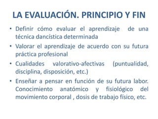 LA EVALUACIÓN. PRINCIPIO Y FINDefinir cómo evaluar el aprendizaje  de una técnica dancística determinadaValorar el aprendizaje de acuerdo con su futura práctica profesionalCualidades valorativo-afectivas (puntualidad, disciplina, disposición, etc.)Enseñar a pensar en función de su futura labor. Conocimiento anatómico y fisiológico del movimiento corporal , dosis de trabajo físico, etc.