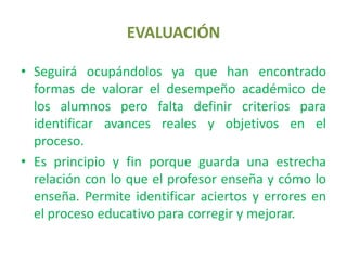 EVALUACIÓNSeguirá ocupándolos ya que han encontrado formas de valorar el desempeño académico de los alumnos pero falta definir criterios para identificar avances reales y objetivos en el proceso.Es principio y fin porque guarda una estrecha relación con lo que el profesor enseña y cómo lo enseña. Permite identificar aciertos y errores en el proceso educativo para corregir y mejorar.
