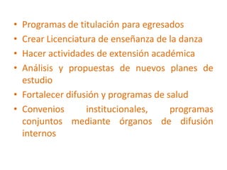 Programas de titulación para egresadosCrear Licenciatura de enseñanza de la danzaHacer actividades de extensión académica Análisis y propuestas de nuevos planes de estudioFortalecer difusión y programas de saludConvenios institucionales, programas conjuntos mediante órganos de difusión internos