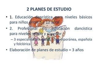 2 PLANES DE ESTUDIO1. Educación dancística para niveles básicos para niños entre 5 y 12 años2. Profesional en educación dancística       para niveles medio y superior3 especialidades: danza contemporánea, española y folclóricaElaboración de planes de estudio = 3 añosRETOSNecesidad de sistematizar la enseñanza  Revisión y actualización permanente de los programas de estudioAsignatura medular: Técnica Básica.        Alumno se le dota de elementos físicos que le permiten conocer y aplicar corporalmente el estilo de movimientos de acuerdo con la especialidad que cursa