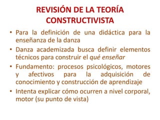 REVISIÓN DE LA TEORÍA CONSTRUCTIVISTAPara la definición de una didáctica para la enseñanza de la danzaDanza academizada busca definir elementos técnicos para construir el qué enseñarFundamento: procesos psicológicos, motores y afectivos para la adquisición de conocimiento y construcción de aprendizajeIntenta explicar cómo ocurren a nivel corporal, motor (su punto de vista)