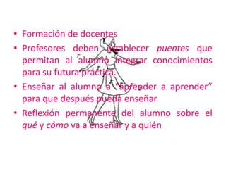Formación de docentesProfesores deben establecer puentes que permitan al alumno integrar conocimientos para su futura práctica.Enseñar al alumno a “aprender a aprender” para que después pueda enseñarReflexión permanente del alumno sobre el qué y cómo va a enseñar y a quién 