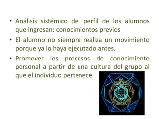 Análisis sistémico del perfil de los alumnos que ingresan: conocimientos previos El alumno no siempre realiza un movimiento porque ya lo haya ejecutado antes. Promover los procesos de conocimiento personal a partir de una cultura del grupo al que el individuo pertenece