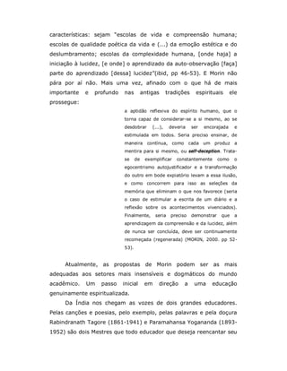 características: sejam “escolas de vida e compreensão humana;
escolas de qualidade poética da vida e (...) da emoção estética e do
deslumbramento; escolas da complexidade humana, [onde haja] a
iniciação à lucidez, [e onde] o aprendizado da auto-observação [faça]
parte do aprendizado [dessa] lucidez”(ibid, pp 46-53). E Morin não
pára por aí não. Mais uma vez, afinado com o que há de mais
importante   e   profundo   nas         antigas      tradições     espirituais       ele
prossegue:
                            a aptidão reflexiva do espírito humano, que o
                            torna capaz de considerar-se a si mesmo, ao se
                            desdobrar       (...),    deveria    ser   encorajada      e
                            estimulada em todos. Seria preciso ensinar, de
                            maneira contínua, como              cada um produz a
                            mentira para si mesmo, ou self-deception. Trata-
                            se     de    exemplificar    constantemente       como    o
                            egocentrismo autojustificador e a transformação
                            do outro em bode expiatório levam a essa ilusão,
                            e como concorrem para isso as seleções da
                            memória que eliminam o que nos favorece (seria
                            o caso de estimular a escrita de um diário e a
                            reflexão sobre os acontecimentos vivenciados).
                            Finalmente,       seria   preciso    demonstrar    que     a
                            aprendizagem da compreensão e da lucidez, além
                            de nunca ser concluída, deve ser continuamente
                            recomeçada (regenerada) (MORIN, 2000. pp 52-
                            53).


     Atualmente, as propostas de Morin podem ser as mais
adequadas aos setores mais insensíveis e dogmáticos do mundo
acadêmico.   Um    passo    inicial      em    direção      a     uma     educação
genuinamente espiritualizada.
     Da Índia nos chegam as vozes de dois grandes educadores.
Pelas canções e poesias, pelo exemplo, pelas palavras e pela doçura
Rabindranath Tagore (1861-1941) e Paramahansa Yogananda (1893-
1952) são dois Mestres que todo educador que deseja reencantar seu
 