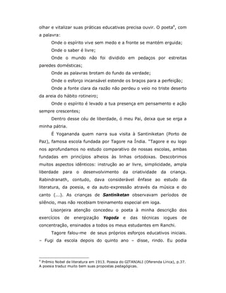 olhar e vitalizar suas práticas educativas precisa ouvir. O poeta4, com
a palavra:
      Onde o espírito vive sem medo e a fronte se mantém erguida;
      Onde o saber é livre;
      Onde o mundo não foi dividido em pedaços por estreitas
paredes domésticas;
      Onde as palavras brotam do fundo da verdade;
      Onde o esforço incansável estende os braços para a perfeição;
      Onde a fonte clara da razão não perdeu o veio no triste deserto
da areia do hábito rotineiro;
      Onde o espírito é levado a tua presença em pensamento e ação
sempre crescentes;
      Dentro desse céu de liberdade, ó meu Pai, deixa que se erga a
minha pátria.
      É Yogananda quem narra sua visita à Santiniketan (Porto de
Paz), famosa escola fundada por Tagore na Índia. “Tagore e eu logo
nos aprofundamos no estudo comparativo de nossas escolas, ambas
fundadas em princípios alheios às linhas ortodoxas. Descobrimos
muitos aspectos idênticos: instrução ao ar livre, simplicidade, ampla
liberdade    para    o   desenvolvimento      da   criatividade     da   criança.
Rabindranath, contudo, dava considerável ênfase ao estudo da
literatura, da poesia, e da auto-expressão através da música e do
canto (...). As crianças de Santiniketan observavam períodos de
silêncio, mas não recebiam treinamento especial em ioga.
      Lisonjeira atenção concedeu o poeta à minha descrição dos
exercícios   de     energização    Yogoda     e    das   técnicas   iogues    de
concentração, ensinados a todos os meus estudantes em Ranchi.
      Tagore falou-me de seus próprios esforços educativos iniciais.
– Fugi da escola depois do quinto ano – disse, rindo. Eu podia



4
 Prêmio Nobel de literatura em 1913. Poesia do GITANJALI (Oferenda Lírica), p.37.
A poesia traduz muito bem suas propostas pedagógicas.
 