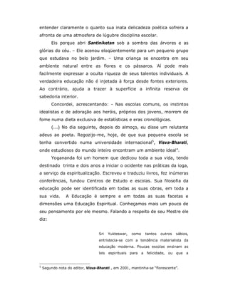 entender claramente o quanto sua inata delicadeza poética sofrera a
afronta de uma atmosfera de lúgubre disciplina escolar.
         Eis porque abri Santiniketan sob a sombra das árvores e as
glórias do céu. – Ele acenou eloqüentemente para um pequeno grupo
que estudava no belo jardim. – Uma criança se encontra em seu
ambiente natural entre as flores e os pássaros. Aí pode mais
facilmente expressar a oculta riqueza de seus talentos individuais. A
verdadeira educação não é injetada à força desde fontes exteriores.
Ao contrário, ajuda a trazer à superfície a infinita reserva de
sabedoria interior.
         Concordei, acrescentando: - Nas escolas comuns, os instintos
idealistas e de adoração aos heróis, próprios dos jovens, morrem de
fome numa dieta exclusiva de estatísticas e eras cronológicas.
         (...) No dia seguinte, depois do almoço, eu disse um relutante
adeus ao poeta. Regozijo-me, hoje, de que sua pequena escola se
tenha convertido numa universidade internacional5, Visva-Bharati,
onde estudiosos do mundo inteiro encontram um ambiente ideal”.
         Yogananda foi um homem que dedicou toda a sua vida, tendo
destinado trinta e dois anos a iniciar o ocidente nas práticas da ioga,
a serviço da espiritualização. Escreveu e traduziu livros, fez inúmeras
conferências, fundou Centros de Estudo e escolas. Sua filosofia da
educação pode ser identificada em todas as suas obras, em toda a
sua vida.        A Educação é sempre e em todas as suas facetas e
dimensões uma Educação Espiritual. Conheçamos mais um pouco de
seu pensamento por ele mesmo. Falando a respeito de seu Mestre ele
diz:


                                   Sri    Yukteswar,   como     tantos   outros    sábios,
                                   entristecia-se com a tendência materialista da
                                   educação moderna. Poucas escolas ensinam as
                                   leis   espirituais para    a felicidade,   ou   que   a


5
    Segundo nota do editor, Visva-Bharati , em 2001, mantinha-se “florescente”.
 