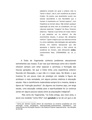 sabedoria consiste em guiar a própria vida no
                               “temor a Deus”, isto é, com reverência ao próprio
                               Criador. Os jovens, que atualmente ouvem nas
                               escolas secundárias e nas faculdades que o
                               homem é meramente um “animal superior”, com
                               freqüência se tornam ateus. Não tentam qualquer
                               exploração da alma nem se consideram, em sua
                               natureza essencial, “imagens” de Deus. Emerson
                               observou: “Apenas o que temos em nosso interior
                               é   que    podemos   ver   no   exterior.    Se   não
                               encontramos deuses, é porque não abrigamos
                               nenhum.” Quem imagina que sua natureza animal
                               é a única realidade, está desligado das aspirações
                               divinas.    Um   sistema   educacional      que   não
                               apresenta o Espírito como o Fato central da
                               existência do homem, está oferecendo avidya,
                               conhecimento falso. (YOGANANDA, op. cit. p.
                               196).


      A   Índia   de    Yogananda        conhecia   problemas      educacionais
semelhantes aos nossos. É por isso que lideranças como ele e Gandhi
olharam sempre com olhar especial e carinhoso a formação das
futuras gerações. Só que a Índia tinha uma experiência anterior
fecunda em Educação, o que não é o nosso caso. No Brasil, o que
tivemos foi um pouco mais de prestígio em relação à figura do
professor e mais seriedade, em alguns pontos relativos à educação
escolar. Mas o cientificismo materialista sempre foi o mesmo, desde a
época da “instrução jesuítica”. Se alguma vez tivemos aqui, em larga
escala, uma educação voltada para a espiritualidade foi (e continua
sendo em alguns poucos casos) entre as populações indígenas6.
       Mas como diz Yogananda, “na Índia antiga, aos nove anos, o
aluno era recebido “como filho” num gurukula (o lar de um guru e de

6
  Seria por demais injusto deixar de reconhecer os sinceros propósitos de uma
educação numa perspectiva espiritualizada,“politicamente libertadora”, nas
experiências de Educação Popular e da Pastoral Popular especialmente nas décadas
de 60-80.
 