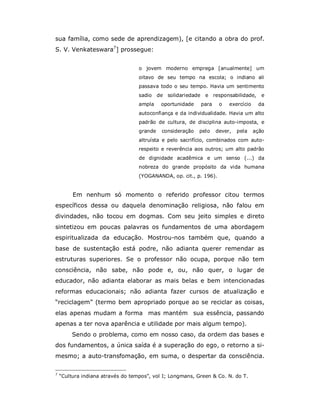 sua família, como sede de aprendizagem), [e citando a obra do prof.
S. V. Venkateswara7] prossegue:


                                   o jovem moderno emprega [anualmente] um
                                   oitavo de seu tempo na escola; o indiano ali
                                   passava todo o seu tempo. Havia um sentimento
                                   sadio    de solidariedade    e responsabilidade,       e
                                   ampla     oportunidade      para    o   exercício    da
                                   autoconfiança e da individualidade. Havia um alto
                                   padrão de cultura, de disciplina auto-imposta, e
                                   grande    consideração   pelo      dever,   pela    ação
                                   altruísta e pelo sacrifício, combinados com auto-
                                   respeito e reverência aos outros; um alto padrão
                                   de dignidade acadêmica e um senso (...) da
                                   nobreza do grande propósito da vida humana
                                   (YOGANANDA, op. cit., p. 196).


         Em nenhum só momento o referido professor citou termos
específicos dessa ou daquela denominação religiosa, não falou em
divindades, não tocou em dogmas. Com seu jeito simples e direto
sintetizou em poucas palavras os fundamentos de uma abordagem
espiritualizada da educação. Mostrou-nos também que, quando a
base de sustentação está podre, não adianta querer remendar as
estruturas superiores. Se o professor não ocupa, porque não tem
consciência, não sabe, não pode e, ou, não quer, o lugar de
educador, não adianta elaborar as mais belas e bem intencionadas
reformas educacionais; não adianta fazer cursos de atualização e
“reciclagem” (termo bem apropriado porque ao se reciclar as coisas,
elas apenas mudam a forma mas mantém sua essência, passando
apenas a ter nova aparência e utilidade por mais algum tempo).
         Sendo o problema, como em nosso caso, da ordem das bases e
dos fundamentos, a única saída é a superação do ego, o retorno a si-
mesmo; a auto-transfomação, em suma, o despertar da consciência.

7
    “Cultura indiana através do tempos”, vol I; Longmans, Green & Co. N. do T.
 