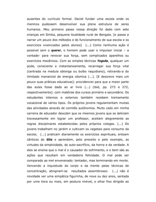 ausentes do currículo formal. Decidi fundar uma escola onde os
meninos pudessem        desenvolver    sua plena estrutura    de seres
humanos. Meu primeiro passo nessa direção foi dado com sete
crianças em Dinika, pequena localidade rural de Bengala. [e passa a
narrar um pouco dos métodos e do funcionamento de sua escola e os
exercícios vivenciados pelos alunos]      (...) Como nenhuma ação é
possível sem o querer, o homem pode usar o impulsor inicial – a
vontade- para renovar sua força, sem complicados aparelhos ou
exercícios mecânicos. Com as simples técnicas Yogoda, qualquer um
pode, consciente e instantaneamente, recarregar sua força vital
(centrada na medula oblonga ou bulbo raquidiano), retirando-a do
ilimitado manancial de energia cósmica (...). [E descreve mais um
pouco suas práticas educativas]: providenciei para que a maior parte
das aulas fosse dada ao ar livre (...) (ibid, pp. 273 e 272,
respectivamente); com matérias dos cursos primário e secundário. Os
estudantes   internos   e   externos   também   recebem   treinamento
vocacional de vários tipos. Os próprios jovens regulamentam muitas
das atividades através de comitês autônomos. Muito cedo em minha
carreira de educador descobri que os mesmos jovens que se deliciam
travessamente em lograr um professor, aceitam alegremente as
regras disciplinares estabelecidas pelos próprios colegas. (...) Os
jovens trabalham no jardim e cultivam os vegetais para consumo da
escola;   (...) praticam diariamente os exercícios espirituais, entoam
cânticos do Gita e aprendem, pelo preceito e pelo exemplo, as
virtudes da simplicidade, do auto-sacrifício, da honra e da verdade. A
eles se ensina que o mal é o causador do sofrimento, e o bem são as
ações que resultam em verdadeira felicidade. O mal pode ser
comparado ao mel envenenado: tentador, mas terminando em morte.
Vencendo a inquietude do corpo e da mente pelas técnicas de
concentração, atingiram-se     resultados assombrosos:       (...) não é
novidade ver uma simpática figurinha, de nove ou dez anos, sentada
por uma hora ou mais, em postura imóvel, o olhar fixo dirigido ao
 
