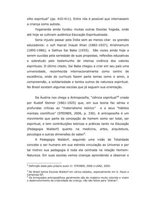 olho espiritual” (pp. 410-411). Entre nós é possível que internassem
a criança como autista.
         Yogananda ainda fundou muitas outras Escolas Yogoda, onde
até hoje se cultivam autêntica Educação Espiritualizada.
         Seria injusto passar pela Índia sem ao menos citar os grandes
educadores: o sufi Hazrat Inayat Khan (1882-1927); Krishnamurti
(1895-1986); e Sathya Sai Baba (1935).                São vozes ainda hoje a
serem ouvidas pela seriedade de suas propostas, reflexões educativas
e sobretudo pelo testemunho de intensa vivência dos valores
espirituais. O último citado, Sai Baba chegou a criar em seu país uma
universidade,       reconhecida      internacionalmente      como       centro   de
excelência, onde do currículo fazem parte temas como o amor, a
compreensão, a solidariedade e tantos outros de natureza espiritual.
No Brasil existem algumas escolas que já seguem sua orientação.


         Da Áustria nos chega a Antroposofia, “ciência espiritual”8 criada
por Rudolf Steiner (1861-1925) que, em sua teoria faz sérias e
profundas críticas ao “materialismo teórico”                e a seus “hábitos
mentais científicos” (STEINER, 2006, p. 330). A antroposofia é um
movimento que parte da concepção de homem como ser total, ser
espiritual, e tem contribuições teóricas e práticas tanto na Educação
(Pedagogia       Waldorf)     quanto     na   medicina,     artes,      arquitetura,
psicologia e outras dimensões do saber9.
         A Pedagogia Waldorf, seguindo uma visão                  de Totalidade
concebe o ser humano em sua estreita vinculação ao Universo e por
tal motivo sua pedagogia é toda ela centrada na relação Homem-
Natureza. Em suas escolas vemos crianças aprendendo a observar e


8
    Definição dada pelo próprio autor in: STEINER, 2006 e LANZ, 2005.
9
  No Brasil temos Escolas Waldorf em vários estados, especialmente em S. Paulo e
Campinas-SP.
9
  Os brinquedos antroposóficos geralmente são de madeira muito colorida e visam
o desenvolvimento da criatividade da criança, não são feitos para “distrair”.
 